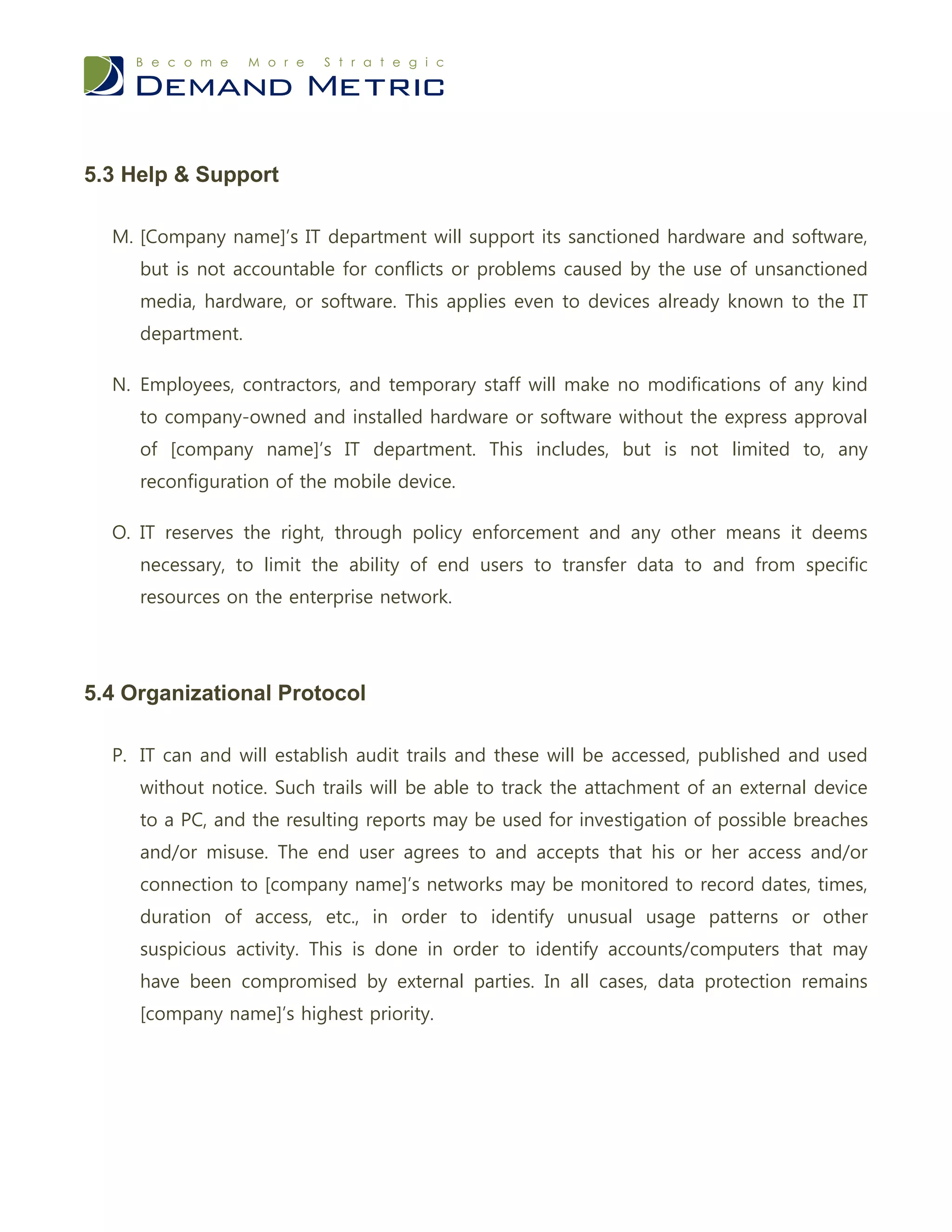 5.3 Help & Support

  M. [Company name]’s IT department will support its sanctioned hardware and software,
     but is not accountable for conflicts or problems caused by the use of unsanctioned
     media, hardware, or software. This applies even to devices already known to the IT
     department.

  N. Employees, contractors, and temporary staff will make no modifications of any kind
     to company-owned and installed hardware or software without the express approval
     of [company name]’s IT department. This includes, but is not limited to, any
     reconfiguration of the mobile device.

  O. IT reserves the right, through policy enforcement and any other means it deems
     necessary, to limit the ability of end users to transfer data to and from specific
     resources on the enterprise network.




5.4 Organizational Protocol

  P. IT can and will establish audit trails and these will be accessed, published and used
     without notice. Such trails will be able to track the attachment of an external device
     to a PC, and the resulting reports may be used for investigation of possible breaches
     and/or misuse. The end user agrees to and accepts that his or her access and/or
     connection to [company name]’s networks may be monitored to record dates, times,
     duration of access, etc., in order to identify unusual usage patterns or other
     suspicious activity. This is done in order to identify accounts/computers that may
     have been compromised by external parties. In all cases, data protection remains
     [company name]’s highest priority.
 