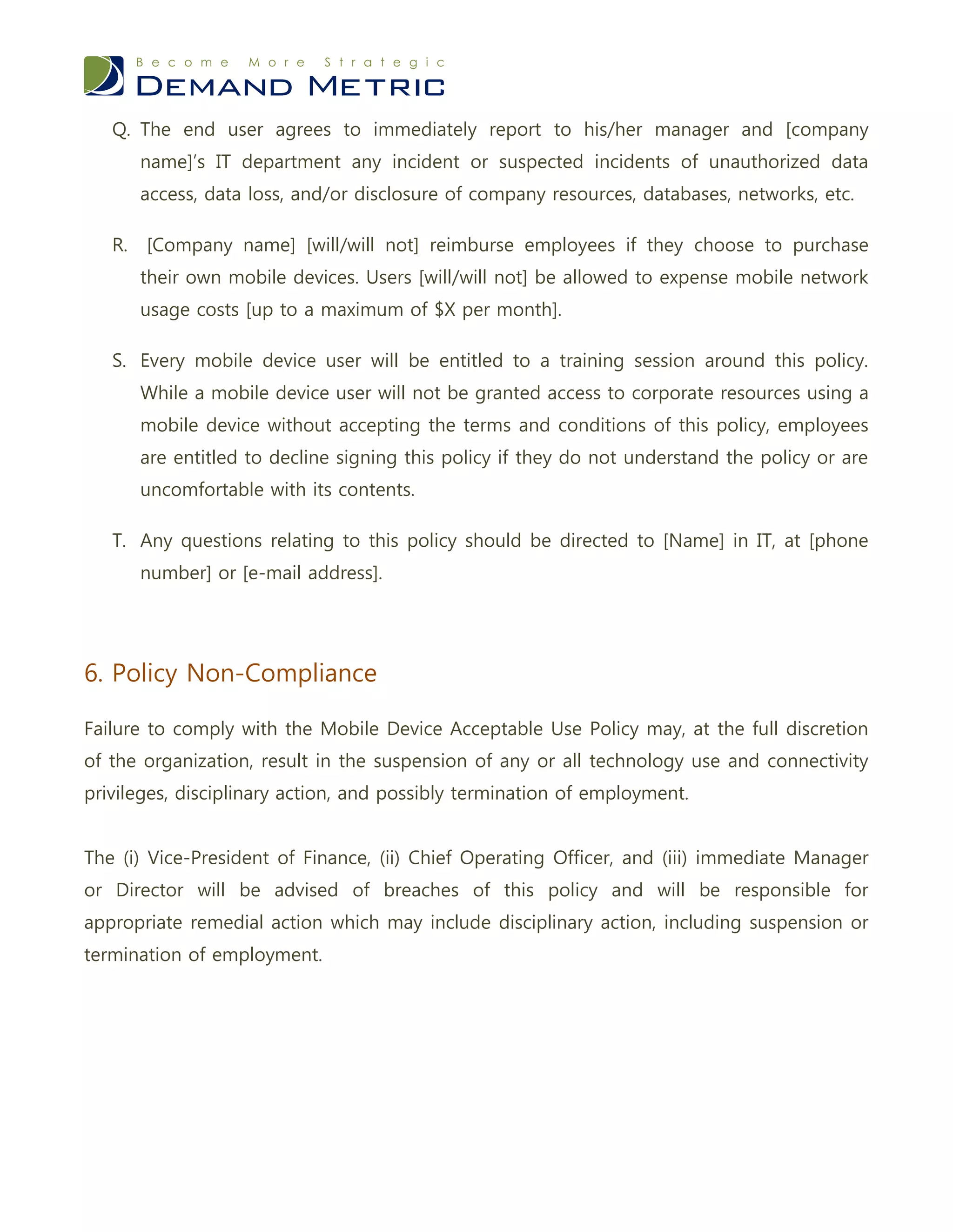 Q. The end user agrees to immediately report to his/her manager and [company
        name]’s IT department any incident or suspected incidents of unauthorized data
        access, data loss, and/or disclosure of company resources, databases, networks, etc.

   R.   [Company name] [will/will not] reimburse employees if they choose to purchase
        their own mobile devices. Users [will/will not] be allowed to expense mobile network
        usage costs [up to a maximum of $X per month].

   S. Every mobile device user will be entitled to a training session around this policy.
        While a mobile device user will not be granted access to corporate resources using a
        mobile device without accepting the terms and conditions of this policy, employees
        are entitled to decline signing this policy if they do not understand the policy or are
        uncomfortable with its contents.

   T. Any questions relating to this policy should be directed to [Name] in IT, at [phone
        number] or [e-mail address].




6. Policy Non-Compliance

Failure to comply with the Mobile Device Acceptable Use Policy may, at the full discretion
of the organization, result in the suspension of any or all technology use and connectivity
privileges, disciplinary action, and possibly termination of employment.


The (i) Vice-President of Finance, (ii) Chief Operating Officer, and (iii) immediate Manager
or Director will be advised of breaches of this policy and will be responsible for
appropriate remedial action which may include disciplinary action, including suspension or
termination of employment.
 