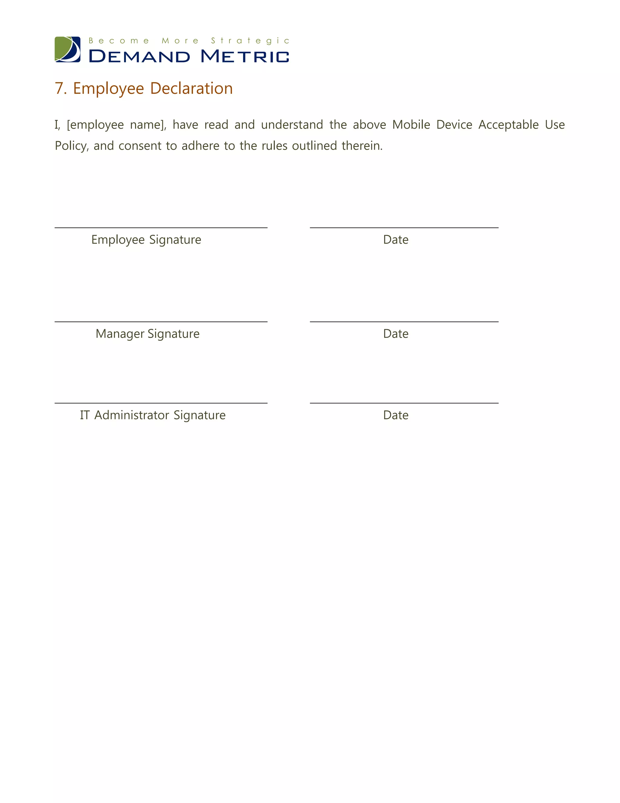 7. Employee Declaration

I, [employee name], have read and understand the above Mobile Device Acceptable Use
Policy, and consent to adhere to the rules outlined therein.




___________________________________           _______________________________
      Employee Signature                                       Date




___________________________________           _______________________________
       Manager Signature                                       Date




___________________________________           _______________________________
    IT Administrator Signature                                 Date
 