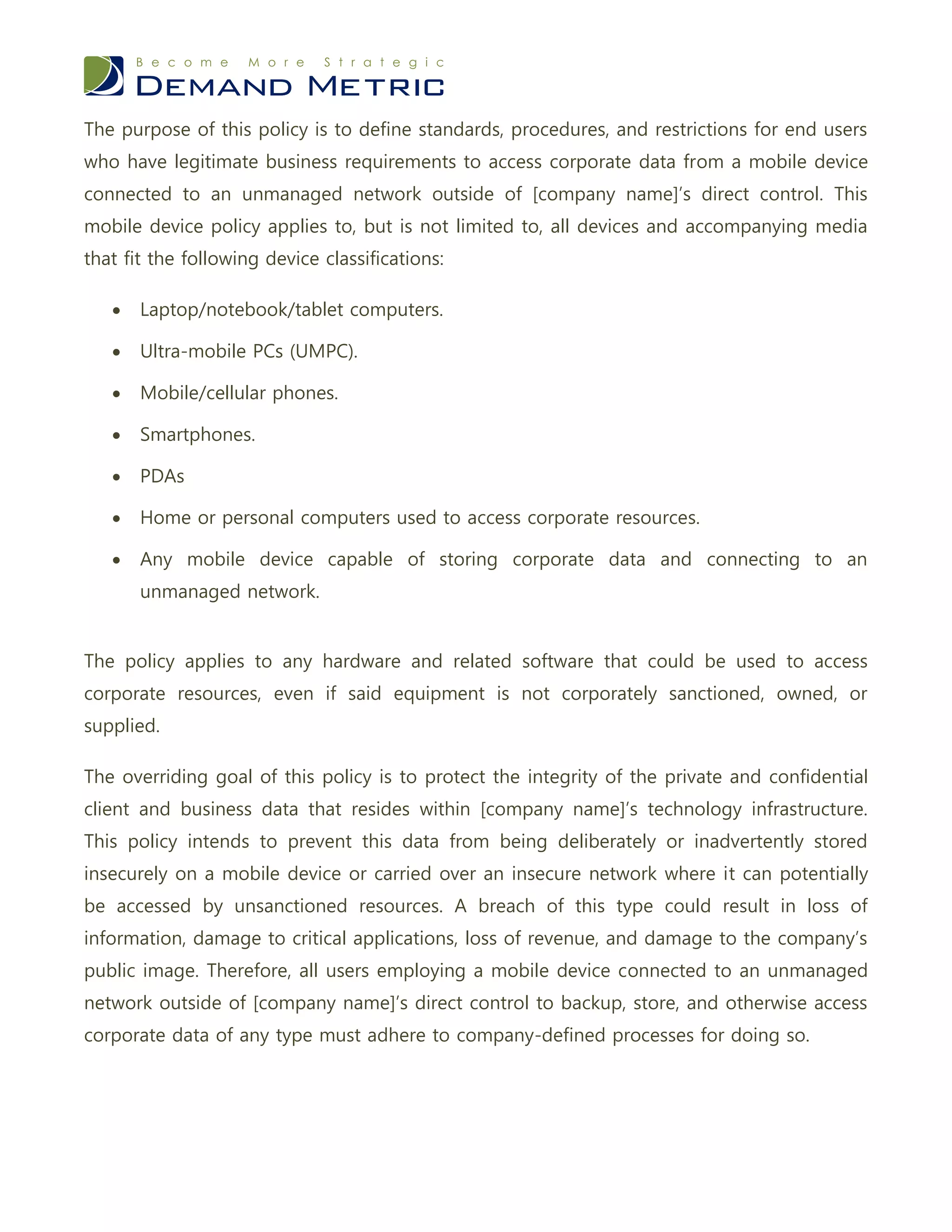 The purpose of this policy is to define standards, procedures, and restrictions for end users
who have legitimate business requirements to access corporate data from a mobile device
connected to an unmanaged network outside of [company name]’s direct control. This
mobile device policy applies to, but is not limited to, all devices and accompanying media
that fit the following device classifications:

      Laptop/notebook/tablet computers.

      Ultra-mobile PCs (UMPC).

      Mobile/cellular phones.

      Smartphones.

      PDAs

      Home or personal computers used to access corporate resources.

      Any mobile device capable of storing corporate data and connecting to an
       unmanaged network.


The policy applies to any hardware and related software that could be used to access
corporate resources, even if said equipment is not corporately sanctioned, owned, or
supplied.

The overriding goal of this policy is to protect the integrity of the private and confidential
client and business data that resides within [company name]’s technology infrastructure.
This policy intends to prevent this data from being deliberately or inadvertently stored
insecurely on a mobile device or carried over an insecure network where it can potentially
be accessed by unsanctioned resources. A breach of this type could result in loss of
information, damage to critical applications, loss of revenue, and damage to the company’s
public image. Therefore, all users employing a mobile device connected to an unmanaged
network outside of [company name]’s direct control to backup, store, and otherwise access
corporate data of any type must adhere to company-defined processes for doing so.
 