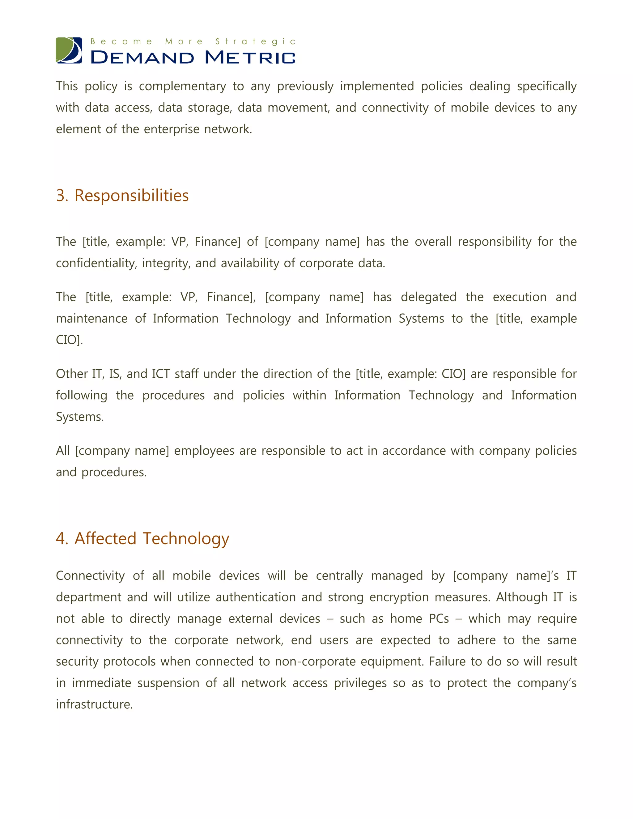 This policy is complementary to any previously implemented policies dealing specifically
with data access, data storage, data movement, and connectivity of mobile devices to any
element of the enterprise network.




3. Responsibilities

The [title, example: VP, Finance] of [company name] has the overall responsibility for the
confidentiality, integrity, and availability of corporate data.

The [title, example: VP, Finance], [company name] has delegated the execution and
maintenance of Information Technology and Information Systems to the [title, example
CIO].

Other IT, IS, and ICT staff under the direction of the [title, example: CIO] are responsible for
following the procedures and policies within Information Technology and Information
Systems.

All [company name] employees are responsible to act in accordance with company policies
and procedures.




4. Affected Technology

Connectivity of all mobile devices will be centrally managed by [company name]’s IT
department and will utilize authentication and strong encryption measures. Although IT is
not able to directly manage external devices – such as home PCs – which may require
connectivity to the corporate network, end users are expected to adhere to the same
security protocols when connected to non-corporate equipment. Failure to do so will result
in immediate suspension of all network access privileges so as to protect the company’s
infrastructure.
 