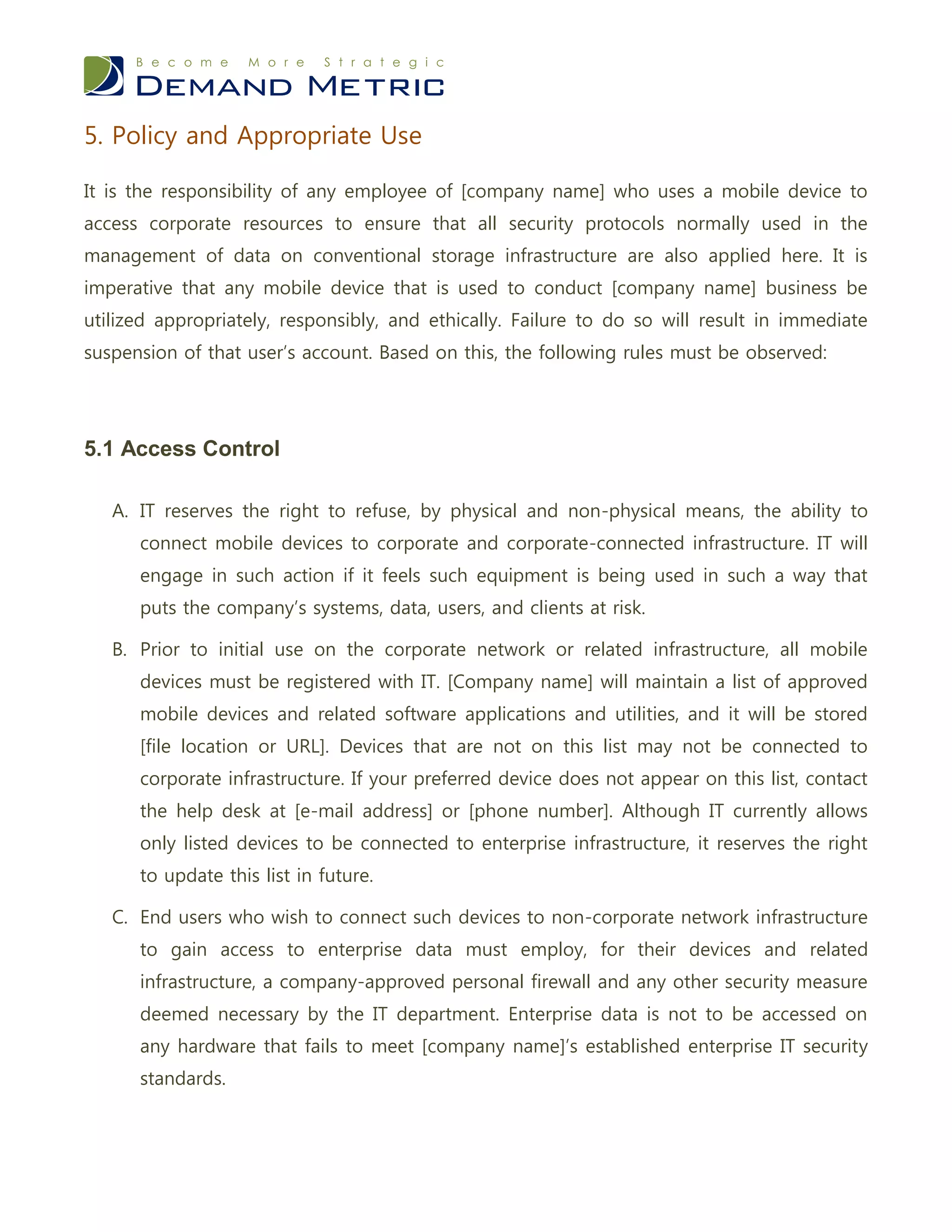 5. Policy and Appropriate Use

It is the responsibility of any employee of [company name] who uses a mobile device to
access corporate resources to ensure that all security protocols normally used in the
management of data on conventional storage infrastructure are also applied here. It is
imperative that any mobile device that is used to conduct [company name] business be
utilized appropriately, responsibly, and ethically. Failure to do so will result in immediate
suspension of that user’s account. Based on this, the following rules must be observed:




5.1 Access Control

   A. IT reserves the right to refuse, by physical and non-physical means, the ability to
      connect mobile devices to corporate and corporate-connected infrastructure. IT will
      engage in such action if it feels such equipment is being used in such a way that
      puts the company’s systems, data, users, and clients at risk.

   B. Prior to initial use on the corporate network or related infrastructure, all mobile
      devices must be registered with IT. [Company name] will maintain a list of approved
      mobile devices and related software applications and utilities, and it will be stored
      [file location or URL]. Devices that are not on this list may not be connected to
      corporate infrastructure. If your preferred device does not appear on this list, contact
      the help desk at [e-mail address] or [phone number]. Although IT currently allows
      only listed devices to be connected to enterprise infrastructure, it reserves the right
      to update this list in future.

   C. End users who wish to connect such devices to non-corporate network infrastructure
      to gain access to enterprise data must employ, for their devices and related
      infrastructure, a company-approved personal firewall and any other security measure
      deemed necessary by the IT department. Enterprise data is not to be accessed on
      any hardware that fails to meet [company name]’s established enterprise IT security
      standards.
 