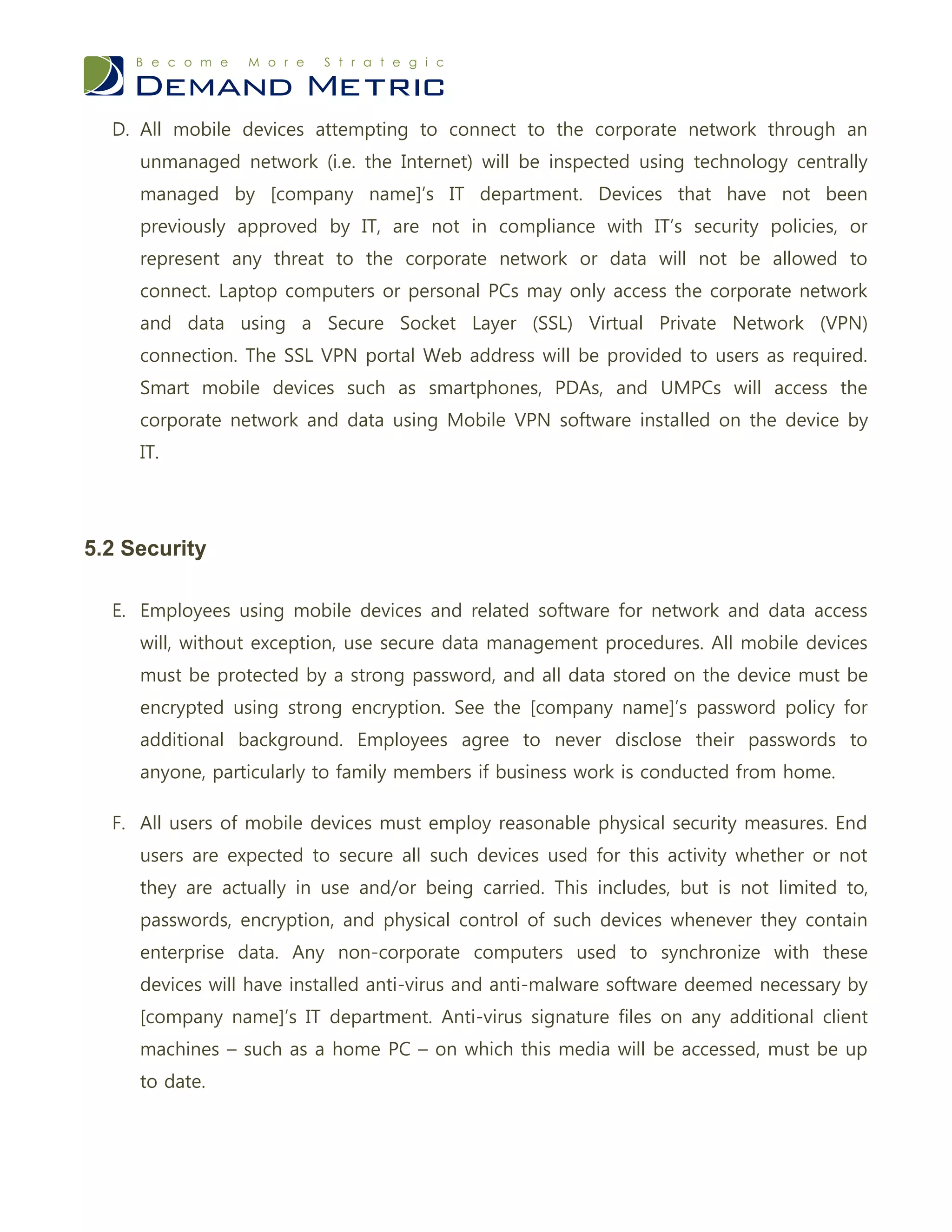 D. All mobile devices attempting to connect to the corporate network through an
     unmanaged network (i.e. the Internet) will be inspected using technology centrally
     managed by [company name]’s IT department. Devices that have not been
     previously approved by IT, are not in compliance with IT’s security policies, or
     represent any threat to the corporate network or data will not be allowed to
     connect. Laptop computers or personal PCs may only access the corporate network
     and data using a Secure Socket Layer (SSL) Virtual Private Network (VPN)
     connection. The SSL VPN portal Web address will be provided to users as required.
     Smart mobile devices such as smartphones, PDAs, and UMPCs will access the
     corporate network and data using Mobile VPN software installed on the device by
     IT.




5.2 Security

  E. Employees using mobile devices and related software for network and data access
     will, without exception, use secure data management procedures. All mobile devices
     must be protected by a strong password, and all data stored on the device must be
     encrypted using strong encryption. See the [company name]’s password policy for
     additional background. Employees agree to never disclose their passwords to
     anyone, particularly to family members if business work is conducted from home.

  F. All users of mobile devices must employ reasonable physical security measures. End
     users are expected to secure all such devices used for this activity whether or not
     they are actually in use and/or being carried. This includes, but is not limited to,
     passwords, encryption, and physical control of such devices whenever they contain
     enterprise data. Any non-corporate computers used to synchronize with these
     devices will have installed anti-virus and anti-malware software deemed necessary by
     [company name]’s IT department. Anti-virus signature files on any additional client
     machines – such as a home PC – on which this media will be accessed, must be up
     to date.
 