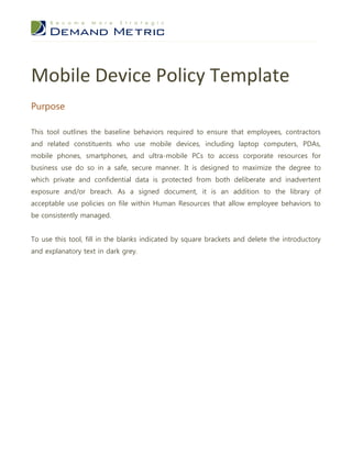 Mobile Device Policy Template
Purpose

This tool outlines the baseline behaviors required to ensure that employees, contractors
and related constituents who use mobile devices, including laptop computers, PDAs,
mobile phones, smartphones, and ultra-mobile PCs to access corporate resources for
business use do so in a safe, secure manner. It is designed to maximize the degree to
which private and confidential data is protected from both deliberate and inadvertent
exposure and/or breach. As a signed document, it is an addition to the library of
acceptable use policies on file within Human Resources that allow employee behaviors to
be consistently managed.


To use this tool, fill in the blanks indicated by square brackets and delete the introductory
and explanatory text in dark grey.
 