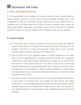 5. Policy and Appropriate Use

It is the responsibility of any employee of [company name] who uses a mobile device to
access corporate resources to ensure that all security protocols normally used in the
management of data on conventional storage infrastructure are also applied here. It is
imperative that any mobile device that is used to conduct [company name] business be
utilized appropriately, responsibly, and ethically. Failure to do so will result in immediate
suspension of that user’s account. Based on this, the following rules must be observed:




5.1 Access Control

   A. IT reserves the right to refuse, by physical and non-physical means, the ability to
      connect mobile devices to corporate and corporate-connected infrastructure. IT will
      engage in such action if it feels such equipment is being used in such a way that
      puts the company’s systems, data, users, and clients at risk.

   B. Prior to initial use on the corporate network or related infrastructure, all mobile
      devices must be registered with IT. [Company name] will maintain a list of approved
      mobile devices and related software applications and utilities, and it will be stored
      [file location or URL]. Devices that are not on this list may not be connected to
      corporate infrastructure. If your preferred device does not appear on this list, contact
      the help desk at [e-mail address] or [phone number]. Although IT currently allows
      only listed devices to be connected to enterprise infrastructure, it reserves the right
      to update this list in future.

   C. End users who wish to connect such devices to non-corporate network infrastructure
      to gain access to enterprise data must employ, for their devices and related
      infrastructure, a company-approved personal firewall and any other security measure
      deemed necessary by the IT department. Enterprise data is not to be accessed on
      any hardware that fails to meet [company name]’s established enterprise IT security
      standards.
 