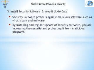  Security Software protects against malicious software such as
virus, spam and malware.
 By installing and regular update of security software, you are
increasing the security and protecting it from malicious
programs.
Mobile Device Privacy & Security
 