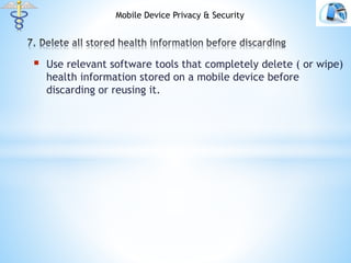  Use relevant software tools that completely delete ( or wipe)
health information stored on a mobile device before
discarding or reusing it.
Mobile Device Privacy & Security
 