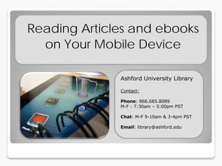 Reading Articles and ebooks
  on Your Mobile Device

              Ashford University Library

              Contact:

              Phone: 866.685.8089
              M-F : 7:30am – 5:00pm PST

              Chat: M-F 9-10am & 3-4pm PST

              Email: library@ashford.edu
 