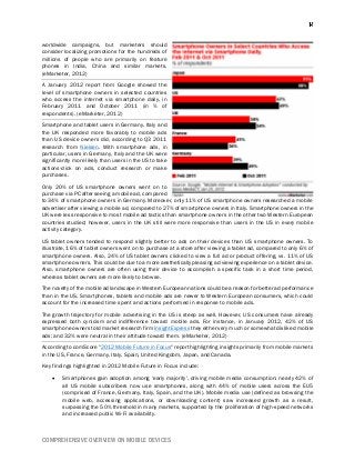 COMPREHENSIVE OVERVIEW ON MOBILE DEVICES
worldwide campaigns, but marketers should
consider localizing promotions for the hundreds of
millions of people who are primarily on feature
phones in India, China and similar markets.
(eMarketer, 2012)
A January 2012 report from Google showed the
level of smartphone owners in selected countries
who access the internet via smartphone daily, in
February 2011 and October 2011 (in % of
respondents). (eMarketer, 2012)
Smartphone and tablet users in Germany, Italy and
the UK responded more favorably to mobile ads
than US device owners did, according to Q3 2011
research from Nielsen. With smartphone ads, in
particular, users in Germany, Italy and the UK were
significantly more likely than users in the US to take
actions-click on ads, conduct research or make
purchases.
Only 20% of US smartphone owners went on to
purchase via PC after seeing a mobile ad, compared
to 34% of smartphone owners in Germany. Moreover, only 11% of US smartphone owners researched a mobile
advertiser after viewing a mobile ad, compared to 27% of smartphone owners in Italy. Smartphone owners in the
UK were less responsive to most mobile ad tactics than smartphone owners in the other two Western European
countries studied; however, users in the UK still were more responsive than users in the US in every mobile
activity category.
US tablet owners tended to respond slightly better to ads on their devices than US smartphone owners. To
illustrate, 16% of tablet owners went on to purchase at a store after viewing a tablet ad, compared to only 6% of
smartphone owners. Also, 24% of US tablet owners clicked to view a full ad or product offering, vs. 11% of US
smartphone owners. This could be due to a more aesthetically pleasing ad viewing experience on a tablet device.
Also, smartphone owners are often using their device to accomplish a specific task in a short time period,
whereas tablet owners are more likely to browse.
The novelty of the mobile ad landscape in Western European nations could be a reason for better ad performance
than in the US. Smartphones, tablets and mobile ads are newer to Western European consumers, which could
account for the increased time spent and actions performed in response to mobile ads.
The growth trajectory for mobile advertising in the US is steep as well. However, US consumers have already
expressed both cynicism and indifference toward mobile ads. For instance, in January 2012, 42% of US
smartphone owners told market research firm InsightExpress they either very much or somewhat disliked mobile
ads; and 32% were neutral in their attitude toward them. (eMarketer, 2012)
According to comScore "2012 Mobile Future in Focus" report highlighting insights primarily from mobile markets
in the US, France, Germany, Italy, Spain, United Kingdom, Japan, and Canada.
Key findings highlighted in 2012 Mobile Future in Focus include:
 Smartphones gain adoption among ‘early majority', driving mobile media consumption: nearly 42% of
all US mobile subscribers now use smartphones, along with 44% of mobile users across the EU5
(comprised of France, Germany, Italy, Spain, and the UK). Mobile media use (defined as browsing the
mobile web, accessing applications, or downloading content) saw increased growth as a result,
surpassing the 50% threshold in many markets, supported by the proliferation of high-speed networks
and increased public Wi-Fi availability.
 