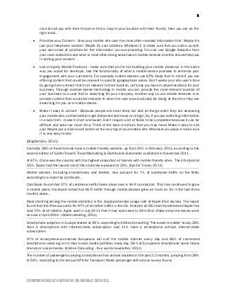 COMPREHENSIVE OVERVIEW ON MOBILE DEVICES
click-to-call you with their thumb or find a map to your location with their thumb, then you are on the
right track.
 Prioritize your Content - Give your mobile site user the most often needed information first. Maybe it's
just your telephone number. Maybe it's your address. Whatever it is make sure that you come up with
your own order of priorities for the information you are providing. You can use Google Analytics from
your main website to see what is most often being searched on mobile devices and this should help you
in sorting your content.
 Use Uniquely Mobile Features - make sure that you're not building your mobile presence in the same
way you would for desktops. Use the functionality of what a mobile device provides to enhance your
engagement with your customers. For example, mobile devices use GPS. Keep that in mind if you are
offering content that could be relevant to specific geographical areas. Don't waste your site user's time
by giving them content that's not relevant to their location. Let's say you have multiple locations for your
business. Through location-based technology in mobile you can provide the most relevant location of
your business to a user that is searching for your company. Another way to use mobile features is to
provide content that would be relevant to what the user would actually be doing at the time they are
searching for you on a mobile device.
 Make it easy to convert - Because people are most likely out and on-the-go when they are accessing
your mobile site, so their ability to get distracted and move on is high. So, if you are collecting information
in a web form - make it short and sweet. Don't require a lot of fields to be completed because it can be
difficult and take too much time. Think of the bare minimum that you may need. Make it easy to call
you! Maybe put a click-to-call button at the very top of your mobile site. Wherever you place it make sure
it is very easy to see.
(BlogNotions, 2011)
Currently 38% of travel brands have a mobile friendly website, up from 35% in February 2011, according to the
second edition of EyeforTravel's Travel Marketing & Distribution Barometer published in November 2011.
At 67%, China was the country with the highest proportion of brands with mobile friendly sites. The UK stood at
55%. Spain had the lowest out of the countries surveyed at 20%. (Eye for Travel, 2011)
Mobile devices, including smartphones and tablets, now account for 7% of worldwide traffic on the Web,
according to a report by comScore.
ComScore found that 37% of cellphone traffic takes place over a Wi-Fi connection. That has continued to grow
in recent years; the report noted that Wi-Fi traffic through mobile devices grew as much as 3% in the last three
months alone.
Most startling among the mobile statistics is the disproportionate usage rate of Apple iPad owners. The report
found that the iPad accounts for 97% of all tablet traffic in the US. Analysts at IDC recently estimated Apple has
sold 75% of all tablets. Apple said in July 2011 that it had sold close to 29 million iPads since the device went
on sale in April 2010. (Hotelmarketing, 2011)
Smartphone adoption in Europe stands at 39%, according to InSites Consulting "The world is mobile" study. 28%
have a smartphone with Internet/data subscription and 11% have a smartphone without internet/data
subscription.
47% of smartphone-connected Europeans will surf the mobile internet every day and 66% of connected
smartphone users log on to their social media profile(s) every day. 56% of Europeans smartphone users follow
brands on social media. (InSites Consulting - four words newsletter, 2011)
The number of passengers carrying smartphones has almost doubled in the past 12 months, jumping from 28%
to 54%, according to the annual SITA-Air Transport World passenger self-service survey found.
 