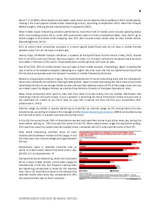 COMPREHENSIVE OVERVIEW ON MOBILE DEVICES
About 7 in 10 (69%) US smartphone and tablet users check social network status updates on their mobile device,
making it the most popular mobile social networking activity, according to September 2011 data from Prosper
Mobile Insights. Viewing photos closely follows in popularity (66%).
Other mobile social networking activities performed by more than half of mobile users include updating status
(53%) and sending emails (51%), while 49% post photos taken on their smartphone/tablet. Only 26.5% go to
retailer pages to find deals while shopping, and 15% don't access social media sites on their mobile device.
(MarketingCharts, 2011)
61% of online travel companies surveyed in a recent global EyeforTravel poll do not have a mobile friendly
website; while 71% do not have a mobile app.
Jeremy Copp, VP Mobile Europe, comScore, a speaker at the EyeforTravel Summit event in May 2011, shared
that in the EU5 countries (France, Germany, Spain, UK, Italy), 11.3 million consumers accessed travel services
via mobile in February 2011 alone. Travel application access grew by 52% year-on-year.
Out of the EU5, 36% of mobile market now use apps or their mobile browser. Interestingly, Spain is leading the
way in terms of smartphone adoption (adopting at a higher rate than even the US) but EyeforTravel found that
French travel companies were the heaviest investors in mobile followed by Germany.
Mobile is only going to continue to grow. The rapid development of social networking sites and the consequent
need to be constantly connected is fuelling mobile growth. Japan's social networking site ‘Mixi' shows how social
networking trends can encourage mobile access and overtake desktop access. 84% of their page views are now
via mobile (report by Morgan Stanley as cited by Dave Scheine, Director of European Operations, Yelp).
Many travel companies don't want to hear that they need to invest money into yet another distribution and
marketing channel but quite simply, if your customer is searching for travel information online and your site is
not optimised for mobile or you don't have an app then chances are they will find your competitors first.
(aboutourism, 2011)
Internet usage via mobile is quickly becoming as important as internet usage via PC among those who own
smartphones, according to research from Google and the Mobile Marketing Association (MMA) conducted during
the first half of 2011 in several countries around the world.
In the US, the survey found, 58% of smartphone owners had used their phone to go online every day during the
week before polling, vs. 78% who said the same of their PC. When asked about usage the day before polling,
53% said they used the mobile internet multiple times, compared with 67% who said the same of their PC.
Daily social networking activities show an even
smaller spread between mobile and PC usage. In the
US, there was only a 9 percentage point gap between
the two.
Smartphone users in selected countries who us
online or mobile social networks at least once a day,
Q2 2011 (% of respondents): 
Compared to social networking, which has truly taken
off as a major mobile activity, online video usage on
smartphones is still low. But frequent viewing rates
are becoming comparable to those for the desktop
web. Two in 10 smartphone users in the US said they
watched mobile video every day, compared with 34%
who watched each day on their computer.
 