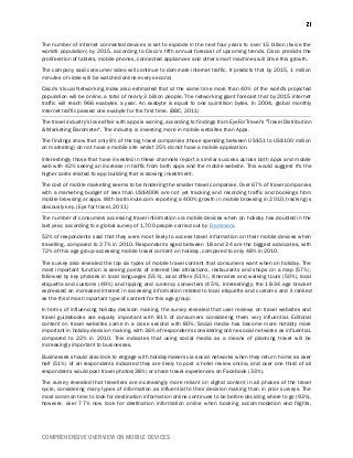 COMPREHENSIVE OVERVIEW ON MOBILE DEVICES
The number of internet connected devices is set to explode in the next four years to over 15 billion (twice the
world's population) by 2015, according to Cisco's fifth annual forecast of upcoming trends. Cisco predicts the
proliferation of tablets, mobile phones, connected appliances and other smart machines will drive this growth.
The company said consumer video will continue to dominate internet traffic. It predicts that by 2015, 1 million
minutes of video will be watched online every second.
Cisco's Visual Networking Index also estimated that at the same time more than 40% of the world's projected
population will be online, a total of nearly 3 billion people. The networking giant forecast that by 2015 internet
traffic will reach 966 exabytes a year. An exabyte is equal to one quintillion bytes. In 2004, global monthly
internet traffic passed one exabyte for the first time. (BBC, 2011)
The travel industry's love affair with apps is waning, according to findings from EyeForTravel's "Travel Distribution
& Marketing Barometer". The industry is investing more in mobile websites than Apps.
The findings show that only 8% of the big travel companies (those spending between US$51 to US$100 million
on marketing) do not have a mobile site whilst 25% do not have a mobile application.
Interestingly those that have invested in these channels report a similar success across both apps and mobile
web with 42% seeing an increase in traffic from both apps and the mobile website. This would suggest it's the
higher costs related to app building that is slowing investment.
The cost of mobile marketing seems to be hindering the smaller travel companies. Over 67% of travel companies
with a marketing budget of less than US$400K are not yet tracking and recording traffic and bookings from
mobile browsing or apps. With lastminute.com reporting a 400% growth in mobile browsing in 2010, tracking is
obviously key. (Eye for travel, 2011)
The number of consumers accessing travel information via mobile devices when on holiday has doubled in the
last year, according to a global survey of 1,700 people carried out by Frommers.
52% of respondents said that they were most likely to access travel information on their mobile devices when
travelling, compared to 27% in 2010. Respondents aged between 18 and 34 are the biggest advocates, with
72% of this age group accessing mobile travel content on holiday, compared to only 48% in 2010.
The survey also revealed the top six types of mobile travel content that consumers want when on holiday. The
most important function is seeing points of interest like attractions, restaurants and shops on a map (57%),
followed by key phrases in local languages (55%), local offers (51%), itineraries and walking tours (50%), local
etiquette and customs (49%) and tipping and currency converters (45%). Interestingly, the 18-34 age bracket
expressed an increased interest in accessing information related to local etiquette and customs and it ranked
as the third most important type of content for this age group.
In terms of influencing holiday decision making, the survey revealed that user reviews on travel websites and
travel guidebooks are equally important with 81% of consumers considering them very influential. Editorial
content on travel websites came in a close second with 80%. Social media has become more notably more
important in holiday decision making, with 36% of respondents considering online social networks as influential,
compared to 22% in 2010. This indicates that using social media as a means of planning travel will be
increasingly important to businesses.
Businesses should also look to engage with holidaymakers via social networks when they return home as over
half (51%) of all respondents indicated they are likely to post a hotel review online, and over one third of all
respondents would post travel photos(38%) or share travel experiences on Facebook (33%).
The survey revealed that travellers are increasingly more reliant on digital content in all phases of the travel
cycle, considering many types of information as influential to their decision making than in prior surveys. The
most common time to look for destination information online continues to be before deciding where to go (93%),
however, over 77% now look for destination information online when booking accommodation and flights,
 