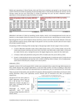 COMPREHENSIVE OVERVIEW ON MOBILE DEVICES
Mobile user populations in Brazil, Russia, India and China have stabilized, and growth is now focused on the
mobile internet and mobile ad spending. Overall spending levels in India, Russia and Brazil are still low, but the
Chinese market will see over $700 billion in mobile ad spending next year. By 2015, eMarketer predicts,
advertisers in China will spend nearly $1.4 billion on mobile.
eMarketer's estimates of mobile ad spending include display, search and messaging-based formats and are
based on a meta-analysis of data from several firms as well as overall trends in advertising and mobile markets.
Spending growth this year will be highest in Brazil and China, where it will more than double. Between 2012 and
2015, eMarketer expects strong, double-digit annual growth in all four countries. Growth rates will start to taper
off as these markets mature.
Ad spending in BRIC is following either already high or fast-growing mobile internet usage in those countries:
 In China: eMarketer estimates nearly half of mobile phone users, or 371.2 million people, will use the
mobile web at least monthly by the end of 2011. By 2015, over 600 million mobile users in China will
be mobile internet users, making China by far the largest single-country market for the mobile web.
 In Russia: mobile web penetration will go from 29% of mobile users this year to 36% by 2015.
 Growth in India and Brazil will be more dramatic. Triple-digit growth in mobile web users in India will end
this year, but penetration will rise from 12% in 2011 to 34% by 2015. In Brazil, 11% of mobile phone
users will be online this year, rising to one in four by 2015.
(eMarketer, 2011)
A greater number of US and European (EU5) mobile users accessed online content through Web browsers on
their mobile devices than through applications in the final three months of 2010, according to data from
comScore. In addition, mobile Web use is growing faster than application use, the measurement firm estimated.
Thirty-six percent of US mobile users and 29% of Europeans (EU5) browsed the mobile Web in the three months
ending December 2010, while application access reached 34% of Americans and 28% of Europeans
respectively.
Compared with the same period in
2009, application access grew by
8% in the US and 7% in Europe.
Meanwhile, browser use grew at a
faster pace, increasing by 9% and
8%, respectively.
Percentage of browser and
application users (3 months
average ending December 2010:
(ClickZ, 2011)
 