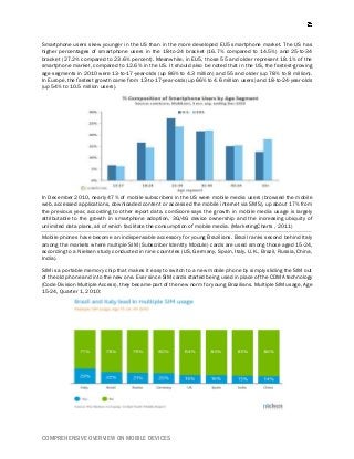 COMPREHENSIVE OVERVIEW ON MOBILE DEVICES
Smartphone users skew younger in the US than in the more developed EU5 smartphone market. The US has
higher percentages of smartphone users in the 18-to-24 bracket (16.7% compared to 14.5%) and 25-to-34
bracket (27.2% compared to 23.6% percent). Meanwhile, in EU5, those 55 and older represent 18.1% of the
smartphone market, compared to 12.6% in the US. It should also be noted that in the US, the fastest-growing
age segments in 2010 were 13-to-17-year-olds (up 86% to 4.3 million) and 55 and older (up 78% to 8 million).
In Europe, the fastest growth came from 13-to-17-year-olds (up 66% to 4.6 million users) and 18-to-24-year-olds
(up 54% to 10.5 million users).
In December 2010, nearly 47% of mobile subscribers in the US were mobile media users (browsed the mobile
web, accessed applications, downloaded content or accessed the mobile internet via SMS), up about 17% from
the previous year, according to other report data. comScore says the growth in mobile media usage is largely
attributable to the growth in smartphone adoption, 3G/4G device ownership and the increasing ubiquity of
unlimited data plans, all of which facilitate the consumption of mobile media. (MarketingCharts , 2011)
Mobile phones have become an indispensable accessory for young Brazilians. Brazil ranks second behind Italy
among the markets where multiple SIM (Subscriber Identity Module) cards are used among those aged 15-24,
according to a Nielsen study conducted in nine countries (US, Germany, Spain, Italy, U.K., Brazil, Russia, China,
India).
SIM is a portable memory chip that makes it easy to switch to a new mobile phone by simply sliding the SIM out
of the old phone and into the new one. Ever since SIM cards started being used in place of the CDMA technology
(Code Division Multiple Access), they became part of the new norm for young Brazilians. Multiple SIM usage, Age
15-24, Quarter 1, 2010:
 
