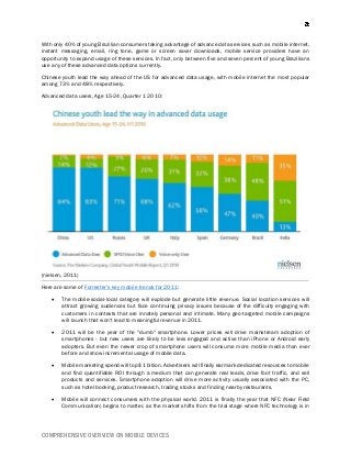 COMPREHENSIVE OVERVIEW ON MOBILE DEVICES
With only 40% of young Brazilian consumers taking advantage of advance data services such as mobile internet,
instant messaging, email, ring tone, game or screen saver downloads, mobile service providers have an
opportunity to expand usage of these services. In fact, only between five and seven percent of young Brazilians
use any of these advanced data options currently.
Chinese youth lead the way ahead of the US for advanced data usage, with mobile internet the most popular
among 73% and 48% respectively.
Advanced data users, Age 15-24, Quarter 1 2010:
(nielsen, 2011)
Here are some of Forrester's key mobile trends for 2011:
 The mobile-social-local category will explode but generate little revenue. Social location services will
attract growing audiences but face continuing privacy issues because of the difficulty engaging with
customers in contexts that are innately personal and intimate. Many geo-targeted mobile campaigns
will launch that won't lead to meaningful revenue in 2011.
 2011 will be the year of the "dumb" smartphone. Lower prices will drive mainstream adoption of
smartphones - but new users are likely to be less engaged and active than iPhone or Android early
adopters. But even the newer crop of smartphone users will consume more mobile media than ever
before and show incremental usage of mobile data.
 Mobile marketing spend will top $1 billion. Advertisers will finally earmark dedicated resources to mobile
and find quantifiable ROI through a medium that can generate real leads, drive foot traffic, and sell
products and services. Smartphone adoption will drive more activity usually associated with the PC,
such as hotel booking, product research, trading stocks and finding nearby restaurants.
 Mobile will connect consumers with the physical world. 2011 is finally the year that NFC (Near Field
Communication) begins to matter, as the market shifts from the trial stage where NFC technology is in
 