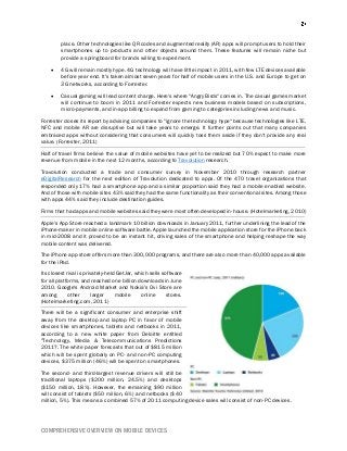 COMPREHENSIVE OVERVIEW ON MOBILE DEVICES
place. Other technologies like QR codes and augmented reality (AR) apps will prompt users to hold their
smartphones up to products and other objects around them. These features will remain niche but
provide a springboard for brands willing to experiment.
 4G will remain mostly hype. 4G technology will have little impact in 2011, with few LTE devices available
before year end. It's taken almost seven years for half of mobile users in the U.S. and Europe to get on
3G networks, according to Forrester.
 Casual gaming will lead content charge. Here's where "Angry Birds" comes in. The casual games market
will continue to boom in 2011 and Forrester expects new business models based on subscriptions,
micro-payments, and in-app billing to expand from gaming to categories including news and music.
Forrester closes its report by advising companies to "ignore the technology hype" because technologies like LTE,
NFC and mobile AR are disruptive but will take years to emerge. It further points out that many companies
embraced apps without considering that consumers will quickly toss them aside if they don't provide any real
value. (Forrester, 2011)
Half of travel firms believe the value of mobile websites have yet to be realized but 70% expect to make more
revenue from mobile in the next 12 months, according to Travolution research.
Travolution conducted a trade and consumer survey in November 2010 through research partner
eDigitalResearch for the next edition of Travolution dedicated to apps. Of the 470 travel organizations that
responded only 17% had a smartphone app and a similar proportion said they had a mobile enabled website.
And of those with mobile sites 43% said they had the same functionality as their conventional sites. Among those
with apps 44% said they include destination guides.
Firms that had apps and mobile websites said they were most often developed in-house. (Hotelmarketing, 2010)
Apple's App Store reached a landmark 10 billion downloads in January 2011, further underlining the lead of the
iPhone-maker in mobile online software battle. Apple launched the mobile application store for the iPhone back
in mid-2008 and it proved to be an instant hit, driving sales of the smartphone and helping reshape the way
mobile content was delivered.
The iPhone app store offers more than 300,000 programs, and there are also more than 40,000 apps available
for the iPad.
Its closest rival is privately-held GetJar, which sells software
for all platforms, and reached one billion downloads in June
2010. Google's Android Market and Nokia's Ovi Store are
among other larger mobile online stores.
(Hotelmarketing.com, 2011)
There will be a significant consumer and enterprise shift
away from the desktop and laptop PC in favor of mobile
devices like smartphones, tablets and netbooks in 2011,
according to a new white paper from Deloitte entitled
"Technology, Media & Telecommunications Predictions
2011?. The white paper forecasts that out of $815 million
which will be spent globally on PC- and non-PC computing
devices, $375 million (46%) will be spent on smartphones.
The second- and third-largest revenue drivers will still be
traditional laptops ($200 million, 24.5%) and desktops
($150 million, 18%). However, the remaining $90 million
will consist of tablets ($50 million, 6%) and netbooks ($40
million, 5%). This means a combined 57% of 2011 computing device sales will consist of non-PC devices.
 