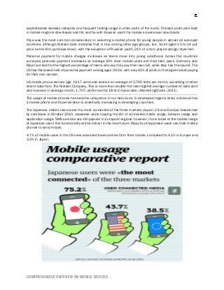 COMPREHENSIVE OVERVIEW ON MOBILE DEVICES
sophisticated wireless networks and frequent texting usage in other parts of the world. Chinese youth also lead
in mobile ringtone downloads and IM, and tie with Russian youth for mobile screensaver downloads.
Price was the most common consideration in selecting a mobile phone for young people in almost all surveyed
countries, although Nielsen data indicates that is true among other age groups, too. Youth aged 15 to 24 put
price as the first purchase driver, with the exception of Russian youth, 21% of whom placed design/style first.
Personal payment for mobile charges increases as teens move into young adulthood. Across the countries
surveyed, personal payment increases on average 30% once mobile users exit their teen years. Germany and
Brazil are tied for the highest percentage of teens who say they pay their own bill, while Italy has the lowest. The
US has the lowest rate of personal payment among ages 20-24, with only 45% of youth in that age bracket paying
for their own service.
US mobile phone owners age 13-17 send and receive an average of 3,705 texts per month, according to other
recent data from The Nielsen Company. This is more than double the next-highest average number of texts sent
and received in average month, 1,707, performed by 18-to-24-year-olds. (MarketingCharts, 2011)
The usage of mobile phones has become ubiquitous in our daily lives. In developed regions every individual has
a mobile phone and its penetration is drastically increasing in developing countries.
The Japanese mobile users were the most connected of the three markets (Japan, US and Europe) researched
by comScore in October 2010. Japanese users topping the list of connected media usage, browser usage and
application usage. SMS services are still popular in European regions, however, if one looks at the mobile usage
of Japanese users this functionality will be extinct in the near future. Majority of Japanese users use their mobile
phones to send emails.
4.7% of mobile users in the US have accessed travel service from their mobile, compared to 4.1% in Europe and
3.3% in Japan.
 