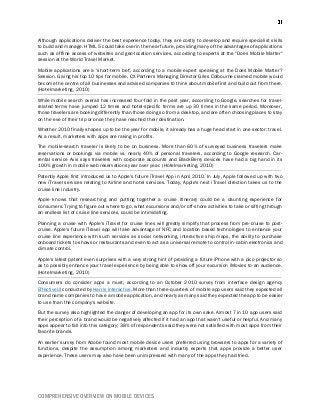 COMPREHENSIVE OVERVIEW ON MOBILE DEVICES
Although applications deliver the best experience today, they are costly to develop and require specialist skills
to build and manage. HTML 5 could take over in the near future, providing many of the advantages of applications
such as offline access of websites and geo-location services, according to experts at the "Does Mobile Matter"
session at the World Travel Market.
Mobile applications are a ‘short-term bet', according to a mobile expert speaking at the Does Mobile Matter?
Session. Giving his top 10 tips for mobile, CX Partners Managing Director Giles Colbourne claimed mobile would
become the centre of all businesses and advised companies to think about mobile first and build out from there.
(Hotelmarketing, 2010)
While mobile search overall has increased four-fold in the past year, according to Google, searches for travel-
related terms have jumped 12 times and hotel-specific terms are up 30 times in the same period. Moreover,
those travelers are booking differently than those doing so from a desktop, and are often choosing places to stay
on the eve of their trip or once they have reached their destination.
Whether 2010 finally shapes up to be the year for mobile, it already has a huge head start in one sector: travel.
As a result, marketers with apps are raking in profits.
The mobile-search traveler is likely to be on business. More than 60% of surveyed business travelers make
reservations or bookings via mobile vs. nearly 40% of personal travelers, according to Google research. Car-
rental service Avis says travelers with corporate accounts and BlackBerry devices have had a big hand in its
100% growth in mobile web reservations year over year. (Hotelmarketing, 2010)
Patently Apple first introduced us to Apple's future iTravel App in April 2010. In July, Apple followed up with two
new iTravel services relating to Airline and hotel services. Today, Apple's next iTravel direction takes us to the
cruise line industry.
Apple knows that researching and putting together a cruise itinerary could be a daunting experience for
consumers. Trying to figure out where to go, what excursions and/or off-shore activities to take or sifting through
an endless list of cruise line services, could be intimidating.
Planning a cruise with Apple's iTravel for cruise lines will greatly simplify that process from pre-cruise to post-
cruise. Apple's future iTravel app will take advantage of NFC and location based technologies to enhance your
cruise line experience with such services as social networking, interactive ship maps, the ability to purchase
onboard tickets to shows or restaurants and even to act as a universal remote to control in-cabin electronics and
climate control.
Apple's latest patent even surprises with a very strong hint of providing a future iPhone with a pico projector so
as to possibly enhance your travel experience by being able to show off your excursion iMovies to an audience.
(Hotelmarketing, 2010)
Consumers do consider apps a must, according to an October 2010 survey from interface design agency
EffectiveUI conducted by Harris Interactive. More than three-quarters of mobile app users said they expected all
brand name companies to have a mobile application, and nearly as many said they expected the app to be easier
to use than the company's website.
But the survey also highlighted the danger of developing an app for its own sake. Almost 7 in 10 app users said
their perception of a brand would be negatively affected if it had an app that wasn't useful or helpful. And many
apps appear to fall into this category; 38% of respondents said they were not satisfied with most apps from their
favorite brands.
An earlier survey from Adobe found most mobile device users preferred using browsers to apps for a variety of
functions, despite the assumption among marketers and industry experts that apps provide a better user
experience. These users may also have been unimpressed with many of the apps they had tried.
 