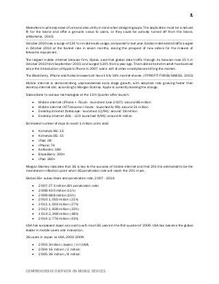 COMPREHENSIVE OVERVIEW ON MOBILE DEVICES
Marketers must keep ease of use and also utility in mind when designing apps. The application must be a natural
fit for the brand and offer a genuine value to users, or they could be actively turned off from the brand.
(eMarketer, 2010)
October 2010 saw a surge of 134% in mobile web usage, compared to last year. Global mobile data traffic surged
in October 2010 at the fastest rate in seven months, raising the prospect of new orders for the makers of
telecoms equipment.
The largest mobile internet browser firm, Opera, said that global data traffic through its browser rose 15% in
October 2010 from September 2010, and surged 134% from a year ago. The mobile internet market has boomed
since the introduction of Apple's iPhone in 2007 and a raft of other smartphones hitting the market.
The Blackberry, iPhone and Nokia browsers all have 16 to 18% market shares. (ITPRO FIT FOR BUSINESS, 2010)
Mobile internet is demonstrating unprecedented early stage growth, with adoption rate growing faster than
desktop internet did, according to Morgan Stanley. Apple is currently leading the charge.
Subscribers to various technologies at the 11th Quarter after launch:
 Mobile internet (iPhone + iTouch - launched June 2007): around 86 million
 Mobile internet (NTT docomo I-mode - launched 6/99): around 31 million
 Desktop Internet (Netscape - launched 12/94): around 18 million
 Desktop internet (AOL - v2.0 launched 9/94): around 8 million
Estimated number of days to reach 1 million units sold:
 Nintendo Wii: 13
 Nintendo DS: 15
 iPad: 28
 iPhone: 74
 Netbooks: 180
 BlackBerry: 300+
 iPod: 360+
Morgan Stanley indicates that 3G is key to the success of mobile internet and that 2010 is estimated to be the
mainstream inflection point when 3G penetration rate will reach the 20% mark.
Global 3G+ subscribers and penetration rate, 2007 - 2014:
 2007: 273 million (8% penetration rate)
 2008: 430 million (11%)
 2009: 688 million (15%)
 2010: 1,055 million (21%)
 2011: 1,503 million (27%)
 2012: 1,928 million (33%)
 1013: 2,348 million (38%)
 2014: 2,776 million (43%)
USA has surpassed Japan as country with most 3G users in the first quarter of 2009. USA has become the global
leader in mobile users and innovation.
3G users in Japan vs USA, 2003-2009:
 2003: 3million (Japan) / nil (USA)
 2004: 16 million / 2 million
 2005: 36 million / 8 million
 