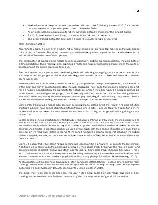 COMPREHENSIVE OVERVIEW ON MOBILE DEVICES
 Worldwide annual hotspot connects, or sessions, will reach over 2 billion by the end of 2010 with annual
hotspot connects anticipated to grow to over 11 billion by 2014.
 Asia/Pacific will have about a quarter of the worldwide hotspot venues over the forecast period.
 By 2012, handhelds are anticipated to account for half of hotspot connects.
 The total worldwide hotspot market size will swell to 319,200 venues by year-end.
(WiFi Foundation, 2010)
According to Google, it is a matter of when, not if, mobile devices will overtake the desktop as the web access
point of choice for users. Therefore, the trend that will have the greatest impact on the travel business is the
astronomical rise in the use of smart phones.
The combination of sophisticated mobile devices coupled with location based applications, the possibility of
offline navigation with no roaming fees, augmented reality and more of such developments mean the world of
travel planning and buying continues to evolve.
Even as it seems there is plenty to do considering the latest technology and gadgets-related developments, it is
also emphasized that gadgets or distribution technology do not make that much difference in terms of total travel
spend worldwide.
However, a business' performance can be impacted by changes in technology. A simple example is the decline
of the brick and mortar travel agencies after the web developed. Now, does that mean if a business does not
have a native iPad application, it's doomed to fail? Doubtful. And on the other hand, if a business spends too
much time on the latest/greatest gadget, it could seriously mis-direct resources. It is an interesting dilemma:
How much attention / money should one spend on emerging technology? Unfortunately, there are no obvious
answers and mistakes can be grievous down the road due to path-dependent development.
Significantly, travel-related mobile activities such as viewing maps, getting directions, researching local activities
and travel products have gained steam faster than transactions to date. However, the growth opportunity in the
mobile market as a source of travel-related transactions is far too big to be ignored and is gaining serious
momentum.
Google believes that as smartphones with full web kit browsers continue to grow, more and more users will be
able to access the web and search with Google from their mobile devices. The company wants to enable users
to search as easily on their phones as they do on the desktop; keep in mind that searches on mobile phones are
generally incremental to desktop searches as users often search with their phone when they are away from a
desktop - on the road, away for the weekend. At the same time, Google acknowledges that search on the mobile
device is special, however, in that there are unique characteristics of the phone that let us expand the ways
users can search.
Overall, it is clear that travel planning and booking will happen anytime, anywhere - even up to the last minute.
Also, travellers will draw upon the advice and influence of their social graph throughout the travel life cycle - and
can immediately broadcast reviews and other insights back to their social graph whenever they want. Finally,
with location-aware services out there, everyone (including businesses) will make their communications more
relevant, based on where the traveler is physically located, at any given point in time. (Hotelmarketing, 2010)
As of August 2010, travellers have downloaded Hilton-brand apps 340,000 times. Revenue generated from room
bookings across Hilton's brands via the mobile apps soared 200% in May vs. May 2009. Hilton expects
customers will book "well over" 100,000 room nights via mobile apps in 2010.
The surge that Hilton Worldwide has seen this year in its iPhone application downloads and mobile room
bookings surprises even Chuck Sullivan, the company's senior vice president of global online services.
 