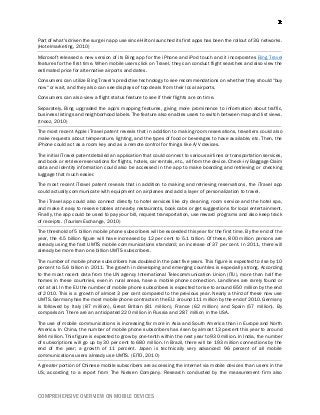 COMPREHENSIVE OVERVIEW ON MOBILE DEVICES
Part of what's driven the surge in app use since Hilton launched its first apps has been the rollout of 3G networks.
(Hotelmarketing, 2010)
Microsoft released a new version of its Bing app for the iPhone and iPod touch and it incorporates Bing Travel
features for the first time. When mobile users click on Travel, they can conduct flight searches and also view the
estimated price for alternative airports and dates.
Consumers can utilize Bing Travel's predictive technology to see recommendations on whether they should "buy
now" or wait, and they also can see displays of top deals from their local airports.
Consumers can also view a flight status feature to see if their flights are on time.
Separately, Bing upgraded the app's mapping features, giving more prominence to information about traffic,
business listings and neighborhood labels. The feature also enables users to switch between map and list views.
(tnooz, 2010)
The most recent Apple iTravel patent reveals that in addition to making room reservations, travellers could also
make requests about temperature, lighting, and the types of food or beverages to have available, etc. Then, the
iPhone could act as a room key and as a remote control for things like A/V devices.
The initial iTravel patent detailed an application that could connect to various airlines or transportation services,
and book or retrieve reservations for flights, hotels, car rentals, etc., all from the device. Check-in/Baggage Claim
data and identity information could also be accessed in the app to make boarding and retrieving or checking
luggage that much easier.
The most recent iTravel patent reveals that in addition to making and retrieving reservations, the iTravel app
could actually communicate with equipment on airplanes and add a layer of personalization to travel.
The iTravel app could also connect directly to hotel services like dry cleaning, room service and the hotel spa,
and make it easy to reserve tables at nearby restaurants, book cabs or get suggestions for local entertainment.
Finally, the app could be used to pay your bill, request transportation, use reward programs and also keep track
of receipts. (TourismExchange, 2010)
The threshold of 5 billion mobile phone subscribers will be exceeded this year for the first time. By the end of the
year, the 4.5 billion figure will have increased by 12 per cent to 5.1 billion. Of these, 800 million persons are
already using the fast UMTS mobile communications standard; an increase of 37 per cent. In 2011, there will
already be more than one billion UMTS subscribers.
The number of mobile phone subscribers has doubled in the past five years. This figure is expected to rise by 10
percent to 5.6 billion in 2011. The growth in developing and emerging countries is especially strong. According
to the most recent data from the UN agency International Telecommunication Union (ITU), more than half the
homes in these countries, even in rural areas, have a mobile phone connection. Landlines are rarely found or
not at all. In the EU the number of mobile phone subscribers is expected to rise to around 650 million by the end
of 2010. This is a growth of almost 3 per cent compared to the previous year. Nearly a third of these now use
UMTS. Germany has the most mobile phone contracts in the EU: around 111 million by the end of 2010. Germany
is followed by Italy (87 million), Great Britain (81 million), France (62 million) and Spain (57 million). By
comparison: There are an anticipated 220 million in Russia and 287 million in the USA.
The use of mobile communications is increasing far more in Asia and South America than in Europe and North
America. In China, the number of mobile phone subscribers has risen by almost 13 percent this year to around
844 million. This figure is expected to grow by one-tenth within the next year to 930 million. In India, the number
of subscriptions will go up by 30 per cent to 680 million. In Brazil, there will be 193 million connections by the
end of the year; a growth of 11 percent. Japan is technically very advanced: 96 percent of all mobile
communications users already use UMTS. (EITO, 2010)
A greater portion of Chinese mobile subscribers are accessing the internet via mobile devices than users in the
US, according to a report from The Nielsen Company. Research conducted by the measurement firm also
 