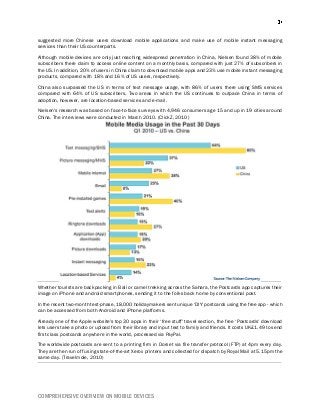 COMPREHENSIVE OVERVIEW ON MOBILE DEVICES
suggested more Chinese users download mobile applications and make use of mobile instant messaging
services than their US counterparts.
Although mobile devices are only just reaching widespread penetration in China, Nielsen found 38% of mobile
subscribers there claim to access online content on a monthly basis, compared with just 27% of subscribers in
the US. In addition, 20% of users in China claim to download mobile apps and 23% use mobile instant messaging
products, compared with 18% and 16% of US users, respectively.
China also surpassed the US in terms of text message usage, with 86% of users there using SMS services
compared with 64% of US subscribers. Two areas in which the US continues to outpace China in terms of
adoption, however, are location-based services and e-mail.
Nielsen's research was based on face-to-face surveys with 4,946 consumers age 15 and up in 19 cities around
China. The interviews were conducted in March 2010. (ClickZ, 2010)
Whether tourists are backpacking in Bali or camel trekking across the Sahara, the Postcards app captures their
image on iPhone and android smartphones, sending it to the folks back home by conventional post.
In the recent two-month test-phase, 18,000 holidaymakers sent unique ‘DIY' postcards using the free app - which
can be accessed from both Android and iPhone platforms.
Already one of the Apple website's top 30 apps in their ‘free stuff' travel section, the free ‘Postcards' download
lets users take a photo or upload from their library and input text to family and friends. It costs UK£1.49 to send
first class postcards anywhere in the world, processed via PayPal.
The worldwide postcards are sent to a printing firm in Dorset via file transfer protocol (FTP) at 4pm every day.
They are then run off using state-of-the-art Xerox printers and collected for dispatch by Royal Mail at 5.15pm the
same day. (Travelmole, 2010)
 