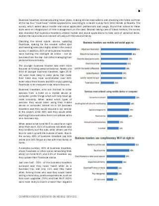 COMPREHENSIVE OVERVIEW ON MOBILE DEVICES
Business travellers ranked adjusting travel plans, making dinner reservations and checking into hotels as three
of the top four "must-have" mobile applications, according to a recent survey from Omni Hotels & Resorts. The
survey, which asked about mobile and social application preferences and usage, found that access to these
tools were an integral part of time management on the road. Beyond taking care of travel matters, the survey
also revealed that business travellers utilized mobile and social applications to take care of personal items,
explore the local area and connect virtually with friends and family.
Checking the latest sports scores, updating
Facebook, looking for the nearest coffee spot
and tweeting were also highly rated in the recent
survey. In addition, 61% of all business travellers
were burning the midnight oil online - not on
business from the day - but rather managing their
personal lives remotely.
The younger business traveler was even more
focused on finding personal balance. Nearly one
third of younger business travellers, ages 25 to
34, were more likely to order perks that make
their hotel stay more comfortable; over 40%
tweet about their travels and 65% enjoy updating
Facebook to let everyone know where they are.
Business travellers, who are inclined to order
services from a hotel on a mobile device or
computer, prefer things which will help travel go
more smoothly. When asked which types of
services they would order using their mobile
device or computer, almost six in 10 business
travellers said they would request a car service
to the airport, while 48% said they would order
anything that would allow them to multitask while
on a business trip.
When asked what hotel Wi-Fi is used for at night
other than work, 61% of business travellers said
they randomly surf the web, while others use the
time to catch up with life outside of work. Also in
the survey, 49% of business travellers pay bills
online and 34% Skype or chat with their family at
home.
A sizeable number, 40% of business travellers,
check Facebook or other social networking Web
site(s) on hotel Wi-Fi and 34% of travellers say
they update their Facebook status.
Just over half - 55% - of the business travellers
surveyed said they never tweet while on a
business trip, and only 11% said they tweet
often. Among those who said they would tweet
during a hotel stay, positive experiences, such as
free room upgrades (70%) and free Wi-Fi (62%)
were more likely to incent a tweet than negative
 