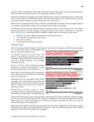 COMPREHENSIVE OVERVIEW ON MOBILE DEVICES
carriers in terms of protecting the information needed to provide smart services, and overall selected carriers
more often than any other group as the "most appropriate" provider of services.
Consumers' expectations regarding smart location-based services closely mirrored their desires in other areas,
such as news, media and entertainment content, where less than one-half named mobile carriers as the best
source of information, followed by other Web providers and a combination.
When it came to shopping services, however, there was a notable difference: Mobile carriers dropped somewhat
in importance, and advertisers became a much more prominent source of information.
US marketers have already begun experimenting with exactly this type of smart shopping service. "Geo-fencing"
provides personalized marketing messages to shoppers based on their location or proximity to a marketer's
store. 1020 Placecast, for example, piloted a ShopAlerts program that was embraced by mobile users:
 60% said the location-triggered messages were "cool" and "innovative."
 79% claimed to be more likely to visit a store.
 65% made a purchase.
 73% were likely to use the service again.
(eMarketer, 2010)
Mobile is at least somewhat important to the strategy of more than ¾ of marketers in North America, according
to a January 2010 survey by R2integrated. But
barriers to mobile campaigns remain.
The greatest obstacle, the survey found, was
difficulty in developing the business case for mobile
campaigns, followed by inability to measure ROI and
a lack of a mobile component to the strategic
marketing road map.
Barriers to using a mobile marketing campaign
according to marketing professionals in North
America, January 2010 (% of respondents):
Asked what the most critical area of improvement
was in mobile, 43% of respondents said quantifying
ROI as the top response.
Respondents said the main goals of their mobile
campaigns were raising company awareness and
generating leads. To that end, marketers were most
likely to measure their success by an increase in
customers or sales.
Methods used to measure success of mobile
campaigns according to marketing professionals in
North America, January 2010 (% of respondents):
It appears that 2010 will be a year of experimentation and education on mobile marketing as marketers struggle
to come to terms with its practicality and ROI, according to R2integrated. This shouldn't suggest that marketers
ought to table their mobile marketing plans, but that they should pay considerable attention to how they can
connect the dots back to driving revenue.
Most respondents reported that they would spend less than 15% of their budgets over the next year on mobile,
though about one-quarter would spend between 15% and 30%. More than half were focused on mobile Website
development, while 40% used apps for their campaigns.
 