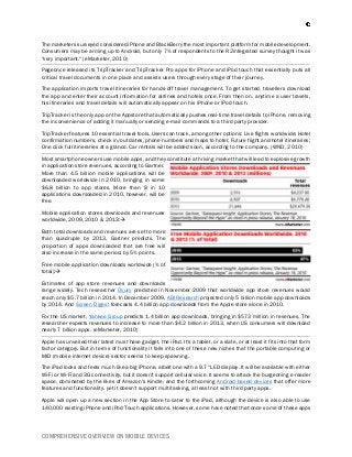 COMPREHENSIVE OVERVIEW ON MOBILE DEVICES
The marketers surveyed considered iPhone and BlackBerry the most important platform for mobile development.
Consumers may be arming up to Android, but only 7% of respondents to the R2integrated survey thought it was
"very important." (eMarketer, 2010)
Pageonce released its TripTracker and TripTracker Pro apps for iPhone and iPod touch that essentially puts all
critical travel documents in one place and assists users through every stage of their journey.
The application imports travel itineraries for hands-off travel management. To get started, travellers download
the app and enter their account information for airlines and hotels once. From then on, anytime a user travels,
his itineraries and travel details will automatically appear on his iPhone or iPod touch.
TripTracker is the only app on the Appstore that automatically pushes real-time travel details to iPhone, removing
the inconvenience of adding it manually or sending e-mail commands to a third party provider.
TripTracker features 10 essential travel tools. Users can track, among other options: Live flights worldwide; Hotel
confirmation numbers, check in/out dates, phone numbers and maps to hotel; Future flight and hotel itineraries;
One click full itineraries at a glance. Car rentals will be added soon, according to the company. (WND, 2010)
Most smartphone owners use mobile apps, and they constitute a thriving market that will lead to explosive growth
in application store revenues, according to Gartner.
More than 4.5 billion mobile applications will be
downloaded worldwide in 2010, bringing in some
$6.8 billion to app stores. More than 8 in 10
applications downloaded in 2010, however, will be
free.
Mobile application stores downloads and revenues
worldwide, 2009, 2010 & 2013:
Both total downloads and revenues are set to more
than quadruple by 2013, Gartner predicts. The
proportion of apps downloaded that are free will
also increase in the same period, by 5% points.
Free mobile application downloads worldwide (% of
total):
Estimates of app store revenues and downloads
range widely. Tech researcher Ovum predicted in November 2009 that worldwide app store revenues would
reach only $5.7 billion in 2014. In December 2009, ABI Research projected only 5 billion mobile app downloads
by 2014. And Screen Digest forecasts 4.4 billion app downloads from the Apple store alone in 2010.
For the US market, Yankee Group predicts 1.4 billion app downloads, bringing in $573 million in revenues. The
researcher expects revenues to increase to more than $4.2 billion in 2013, when US consumers will download
nearly 7 billion apps. (eMarketer, 2010)
Apple has unveiled their latest must have gadget, the iPad. It's a tablet, or a slate, or at least it fits into that form
factor category. But in terms of functionality it falls into one of these new niches that the portable computing or
MID (mobile internet device) sector seems to keep spawning.
The iPad looks and feels much like a big iPhone, albeit one with a 9.7" LED display. It will be available with either
Wi-Fi or Wi-Fi and 3G connectivity, but it doesn't support cellular voice. It seems to attack the burgeoning e-reader
space, dominated by the likes of Amazon's Kindle, and the forthcoming Android-based devices that offer more
features and functionality, yet it doesn't support multitasking, at least not with third party apps.
Apple will open up a new section in the App Store to cater to the iPad, although the device is also able to use
140,000 existing iPhone and iPod Touch applications. However, some have noted that once some of these apps
 