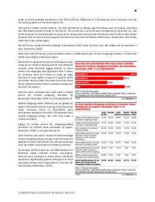 COMPREHENSIVE OVERVIEW ON MOBILE DEVICES
scale up to the available resolution of the iPad (1024 by 768 pixels at 132 pixels per inch) they look a bit like
the blocky graphics of the Commodore 64.
Taking the e-reader market head on, the iPad will feature an iBooks app that allows users to browse, purchase
and download e-books to read on the device. The screen isn't up to the same standards as electronic ink, but
that's because it's being pitched as a jack of all trades when teamed with the iWork suite of office tools, Safari
browser (with the same lack of support for Flash and Java that the iPhone suffers from), email client, and photo,
video and music player apps.
The Wi-Fi only model will start shipping in late March 2010, while the Wi-Fi and 3G models will be available in
April. (telecoms, 2010)
More than half of internet users worldwide made a mobile device part of their shopping activities in December
2009, according to a Motorola report.
Generation Y respondents came out ahead on every
measure of mobile shopping activity that Motorola
studied, while boomers lagged behind. In some
cases, the usage gap was significant. Gen Y users,
for example, were 6.5 times as likely as baby
boomers to have gotten coupons or special offers
via mobile. And crucially, they were more than three
times as likely to have made a mobile purchase over
the past two weeks.
Internet users worldwide who have used a mobile
phone for in-store shopping activities, by
generation, December 2009 (% of respondents):
Mobile shopping habits differed just as greatly by
region, with North America coming in last by almost
every measure. Users in Asia-Pacific were
enthusiastic adopters; nearly 8 in 10 reported some
mobile shopping activity, and 23% had made a
mobile purchase.
Usage of mobile phone for shopping-related
activities* by internet users worldwide, by region,
December 2009 (% of respondents):
Latin America was also a source of above-average
mobile shopping activity, though users there did not
approach those in Asia-Pacific for advanced actions
such as mobile couponing and mobile purchases.
An October 2009 study from the IBM Institute for
Business Value reached similar conclusions.
Internet users surveyed in India, China and Brazil
reported a significantly greater willingness to shop
via mobile phones than respondents in the US, UK
and Canada. (eMarketer, 2010)
 