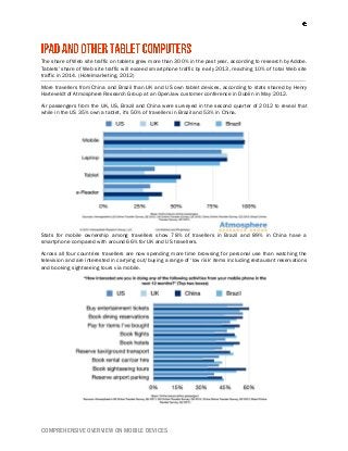 COMPREHENSIVE OVERVIEW ON MOBILE DEVICES
The share of Web site traffic on tablets grew more than 300% in the past year, according to research by Adobe.
Tablets' share of Web site traffic will exceed smartphone traffic by early 2013, reaching 10% of total Web site
traffic in 2014. (Hotelmarketing, 2012)
More travellers from China and Brazil than UK and US own tablet devices, according to stats shared by Henry
Harteveldt of Atmosphere Research Group at an OpenJaw customer conference in Dublin in May 2012.
Air passengers from the UK, US, Brazil and China were surveyed in the second quarter of 2012 to reveal that
while in the US 35% own a tablet, it's 50% of travellers in Brazil and 53% in China.
Stats for mobile ownership among travellers show 78% of travellers in Brazil and 89% in China have a
smartphone compared with around 66% for UK and US travellers.
Across all four countries travellers are now spending more time browsing for personal use than watching the
television and are interested in carrying out/buying a range of ‘low risk' items including restaurant reservations
and booking sightseeing tours via mobile.
 
