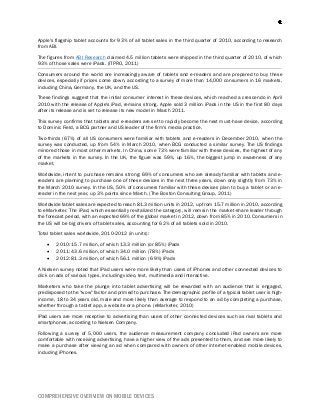 COMPREHENSIVE OVERVIEW ON MOBILE DEVICES
Apple's flagship tablet accounts for 93% of all tablet sales in the third quarter of 2010, according to research
from ABI.
The figures from ABI Research claimed 4.5 million tablets were shipped in the third quarter of 2010, of which
93% of those sales were iPads. (ITPRO, 2011)
Consumers around the world are increasingly aware of tablets and e-readers and are prepared to buy these
devices, especially if prices come down, according to a survey of more than 14,000 consumers in 16 markets,
including China, Germany, the UK, and the US.
These findings suggest that the initial consumer interest in these devices, which reached a crescendo in April
2010 with the release of Apple's iPad, remains strong. Apple sold 3 million iPads in the US in the first 80 days
after its release and is set to release its new model in March 2011.
This survey confirms that tablets and e-readers are set to rapidly become the next must-have device, according
to Dominic Field, a BCG partner and US leader of the firm's media practice.
Two-thirds (67%) of all US consumers were familiar with tablets and e-readers in December 2010, when the
survey was conducted, up from 54% in March 2010, when BCG conducted a similar survey. The US findings
mirrored those in most other markets. In China, some 73% were familiar with these devices, the highest of any
of the markets in the survey. In the UK, the figure was 59%, up 16%, the biggest jump in awareness of any
market.
Worldwide, intent to purchase remains strong: 69% of consumers who are already familiar with tablets and e-
readers are planning to purchase one of these devices in the next three years, down only slightly from 73% in
the March 2010 survey. In the US, 50% of consumers familiar with these devices plan to buy a tablet or an e-
reader in the next year, up 3% points since March. (The Boston Consulting Group, 2011)
Worldwide tablet sales are expected to reach 81.3 million units in 2012, up from 15.7 million in 2010, according
to eMarketer. The iPad, which essentially revitalized the category, will remain the market-share leader through
the forecast period, with an expected 69% of the global market in 2012, down from 85% in 2010. Consumers in
the US will be big drivers of tablet sales, accounting for 62% of all tablets sold in 2010.
Total tablet sales worldwide, 2010-2012 (in units):
 2010: 15.7 million, of which 13.3 million (or 85%) iPads
 2011: 43.6 million, of which 34.0 million (78%) iPads
 2012: 81.3 million, of which 56.1 million ( 69%) iPads
A Nielsen survey noted that iPad users were more likely than users of iPhones and other connected devices to
click on ads of various types, including video, text, multimedia and interactive.
Marketers who take the plunge into tablet advertising will be rewarded with an audience that is engaged,
predisposed to the "wow" factor and primed to purchase. The demographic profile of a typical tablet user is high-
income, 18 to 34 years old, male and more likely than average to respond to an ad by completing a purchase,
whether through a tablet app, a website or a phone. (eMarketer, 2010)
iPad users are more receptive to advertising than users of other connected devices such as rival tablets and
smartphones, according to Nielsen Company.
Following a survey of 5,000 users, the audience measurement company concluded iPad owners are more
comfortable with receiving advertising, have a higher view of the ads presented to them, and are more likely to
make a purchase after viewing an ad when compared with owners of other internet-enabled mobile devices,
including iPhones.
 