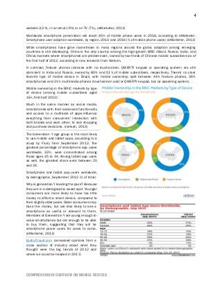 COMPREHENSIVE OVERVIEW ON MOBILE DEVICES
website (13%), in an email (9%) or on TV (7%). (eMarketer, 2013)
Worldwide smartphone penetration will reach 45% of mobile phone users in 2016, according to eMarketer.
Smartphone user adoption worldwide, by region, 2013 and 2016 (% of mobile phone users) (eMarketer, 2013)
While smartphones have gone mainstream in many regions around the globe, adoption among emerging
countries is still developing. China is the only country among the high-growth BRIC (Brazil, Russia, India, and
China) markets where smartphones are predominant, owned by two-thirds of Chinese mobile subscribers as of
the first half of 2012, according to new research from Nielsen.
In contrast, feature phones (devices with no touchscreen, QWERTY keypad or operating system) are still
dominant in India and Russia, owned by 80% and 51% of mobile subscribers, respectively. There's no clear
favorite type of mobile device in Brazil, with mobile ownership split between 44% feature phones, 36%
smartphones and 21% multimedia phones (touchscreen and/or QWERTY keypad, but no operating system).
Mobile ownership in the BRIC markets by type
of device (among mobile subscribers aged
16+, first-half 2012):
Much in the same manner as social media,
smartphones-with their advanced functionality
and access to a multitude of apps-influence
everything from consumers' interaction with
both brands and each other, to and shopping
and purchase decisions. (nielsen, 2013)
The Generation Y age group is the most likely
to use mobile and tablet apps, according to a
study by Flurry from September 2012. The
greatest percentage of smartphone app users
worldwide, 33%, were concentrated among
those ages 25 to 34. Among tablet app users
as well, the greatest share were between 25
and 34.
Smartphone and tablet app users worldwide,
by demographic, September 2012 (% of total)
Why is generation Y leading the pack? Because
they are in a demographic sweet spot. Younger
consumers are more likely to have too little
money to afford a smart device, compared to
their slightly older peers. Older consumers may
have the money, but are less likely to see a
smartphone as useful or relevant to them.
Members of Generation Y are young enough to
value smartphones but old enough to be able
to buy them, suggesting that they will be
smartphone power users for years to come.
(eMarketer, 2013)
EyeforTravel.com canvassed opinions from a
cross section of industry about what they
thought were the big trends of 2012 and
where we could be headed in 2013.
 
