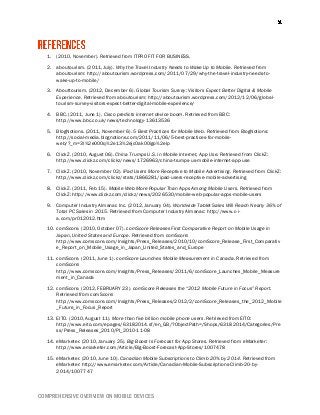COMPREHENSIVE OVERVIEW ON MOBILE DEVICES
1. (2010, November). Retrieved from ITPRO FIT FOR BUSINESS.
2. aboutourism. (2011, July). Why the Travel Industry Needs to Wake Up to Mobile. Retrieved from
aboutourism: http://aboutourism.wordpress.com/2011/07/29/why-the-travel-industry-needs-to-
wake-up-to-mobile/
3. Abouttourism. (2012, December 6). Global Tourism Survey: Visitors Expect Better Digital & Mobile
Experience. Retrieved from aboutourism: http://aboutourism.wordpress.com/2012/12/06/global-
tourism-survey-visitors-expect-better-digital-mobile-experience/
4. BBC. (2011, June 1). Cisco predicts internet device boom. Retrieved from BBC:
http://www.bbc.co.uk/news/technology-13613536
5. BlogNotions. (2011, November 6). 5 Best Practices for Mobile Web. Retrieved from BlogNotions:
http://social-media.blognotions.com/2011/11/06/5-best-practices-for-mobile-
web/?_m=3l%2e000q%2e13%2ejc0ak00igo%2elp
6. ClickZ. (2010, August 06). China Trumps U.S. in Mobile Internet, App Use. Retrieved from ClickZ:
http://www.clickz.com/clickz/news/1726963/china-trumps-us-mobile-internet-app-use
7. ClickZ. (2010, November 02). iPad Users More Receptive to Mobile Advertising. Retrieved from ClickZ:
http://www.clickz.com/clickz/stats/1866281/ipad-users-receptive-mobile-advertising
8. ClickZ. (2011, Feb 15). Mobile Web More Popular Than Apps Among Mobile Users. Retrieved from
ClickZ: http://www.clickz.com/clickz/news/2026530/mobile-web-popular-apps-mobile-users
9. Computer Industry Almanac Inc. (2012, January 04). Worldwide Tablet Sales Will Reach Nearly 36% of
Total PC Sales in 2015. Retrieved from Computer Industry Almanac: http://www.c-i-
a.com/pr012012.htm
10. comScore. (2010, October 07). comScore Releases First Comparative Report on Mobile Usage in
Japan, United States and Europe. Retrieved from comScore:
http://www.comscore.com/Insights/Press_Releases/2010/10/comScore_Release_First_Comparativ
e_Report_on_Mobile_Usage_in_Japan_United_States_and_Europe
11. comScore. (2011, June 1). comScore Launches Mobile Measurement in Canada. Retrieved from
comScore:
http://www.comscore.com/Insights/Press_Releases/2011/6/comScore_Launches_Mobile_Measure
ment_in_Canada
12. comScore. (2012, FEBRUARY 23). comScore Releases the “2012 Mobile Future in Focus” Report.
Retrieved from comScore:
http://www.comscore.com/Insights/Press_Releases/2012/2/comScore_Releases_the_2012_Mobile
_Future_in_Focus_Report
13. EITO. (2010, August 11). More than five billion mobile phone users. Retrieved from EITO:
http://www.eito.com/epages/63182014.sf/en_GB/?ObjectPath=/Shops/63182014/Categories/Pre
ss/Press_Releases_2010/PI_2010-11-08
14. eMarketer. (2010, January 25). Big Boost Is Forecast for App Stores. Retrieved from eMarketer:
http://www.emarketer.com/Article/Big-Boost-Forecast-App-Stores/1007478
15. eMarketer. (2010, June 10). Canadian Mobile Subscriptions to Climb 20% by 2014. Retrieved from
eMarketer: http://www.emarketer.com/Article/Canadian-Mobile-Subscriptions-Climb-20-by-
2014/1007747
 