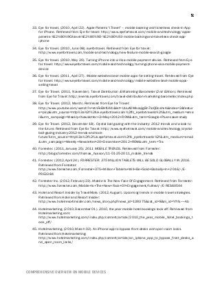 COMPREHENSIVE OVERVIEW ON MOBILE DEVICES
33. Eye for travel. (2010, April 22). Apple Patents “iTravel” – mobile booking and ticketless check-in App
for iPhone. Retrieved from Eye for travel: http://www.eyefortravel.com/mobile-and-technology/apple-
patents-%E2%80%9Citravel%E2%80%9D-%E2%80%93-mobile-booking-and-ticketless-check-app-
iphone
34. Eye for travel. (2010, June 08). eyefortravel. Retrieved from Eye for travel:
http://www.eyefortravel.com/mobile-and-technology/new-feature-mobile-search-google
35. Eye for travel. (2010, May 20). Turning iPhone into a Visa mobile payment device. Retrieved from Eye
for travel: http://www.eyefortravel.com/mobile-and-technology/turning-iphone-visa-mobile-payment-
device
36. Eye for travel. (2011, April 27). Mobile websites beat mobile apps for selling travel. Retrieved from Eye
for travel: http://www.eyefortravel.com/mobile-and-technology/mobile-websites-beat-mobile-apps-
selling-travel
37. Eye for Travel. (2011, November). Travel Distribution & Marketing Barometer (2nd Edition). Retrieved
from Eye for Travel: http://events.eyefortravel.com/travel-distribution-marketing-barometer/index.php
38. Eye for Travel. (2012, March). Retrieved from Eye for Travel:
http://www.youtube.com/watch?v=stnFeBHfU44&list=UUuAOMkcajigBn7ioQDcahvA&index=2&featur
e=plcp&utm_source=http%3a%2f%2fuk.eyefortravel.com%2ffc_eyefortravellz%2f&utm_medium=ema
il&utm_campaign=Weekly+Newsletter+3+May+2012+ROW&utm_term=Google+Plus+case+study
39. Eye for Travel. (2012, December 18). Crystal ball gazing with the industry: 2012 trends and a look to
the future. Retrieved from Eye for Travel: http://www.eyefortravel.com/mobile-and-technology/crystal-
ball-gazing-industry-2012-trends-and-look-
future?utm_source=http%3a%2f%2fuk.eyefortravel.com%2ffc_eyefortravellz%2f&utm_medium=email
&utm_campaign=Weekly+Newsletter+20+December+2012+ROW&utm_term=Tra
40. Forrester. (2011, January 25). 2011 MOBILE TRENDS. Retrieved from Forrester:
http://blogs.forrester.com/thomas_husson/11-01-25-2011_mobile_trends
41. Forrester. (2012, April 24). FORRESTER: 375 MILLION TABLETS WILL BE SOLD GLOBALLY IN 2016.
Retrieved from Forrester:
http://www.forrester.com/Forrester+375+Million+Tablets+Will+Be+Sold+Globally+In+2016/-/E-
PRE3384
42. Forrester Inc. (2012, February 23). Mobile Is The New Face Of Engagement. Retrieved from Forrester:
http://www.forrester.com/Mobile+Is+The+New+Face+Of+Engagement/fulltext/-/E-RES60544
43. Hotel and Resort Insider by TravelMole. (2012, August). Upcoming trends in mobile travel strategies.
Retrieved from Hotel and Resort Insider:
http://www.hotelresortinsider.com/news_story.php?news_id=139375&cat_id=8&m_id=Y!Y!s~~Ab
44. Hotelmarketing. (2010, December 01). 2010, the year mobile hotel bookings took off. Retrieved from
Hotelmarketing.com:
http://www.hotelmarketing.com/index.php/content/article/2010_the_year_mobile_hotel_bookings_t
ook_off/
45. Hotelmarketing. (2010, March 02). An iPhone app to bypass front desks and open room locks.
Retrieved from Hotelmarketing:
http://www.hotelmarketing.com/index.php/content/article/an_iphone_app_to_bypass_front_desks_a
nd_open_room_locks/
 