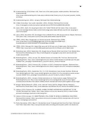 COMPREHENSIVE OVERVIEW ON MOBILE DEVICES
58. Hotelmarketing. (2013, March 19). Travel one of the least popular mobile activities. Retrieved from
Hotelmarketing:
http://www.hotelmarketing.com/index.php/content/article/travel_one_of_the_least_popular_mobile_
activities/
59. Hotelmarketing.com. (2011, January). Retrieved from Hotelmarketing.
60. InSites Consulting - four words newsletter. (2011, October). Retrieved from insites:
http://messagentu.insites.be/optiext/optiextension.dll?ID=KiLDnxBIHCKMkIndKKKU
61. Ipsos. (2011, April). Are we going to take to the Tablet? Retrieved from Ipsos: http://www.ipsos-
na.com/knowledge-ideas/media-content-technology/ipsos-ideas/Default.aspx?q=are-we-going-to-
take-to-the-tablet
62. ipsos. (2012, November 20). Socialogue: Have a Mobile Phone, Will Access Internet. Maybe. Retrieved
from ipsos: http://www.ipsos-na.com/news-polls/pressrelease.aspx?id=5900
63. ITPRO. (2010, May). Google sets up chrome app store. Retrieved from ITPRO:
http://www.itpro.co.uk/623488/google-sets-up-chrome-app-store?CMP=NLC-
Newsletters&uid=c42628194697975cbbb8c8aacc142a80
64. ITPRO. (2011, February 24). Apple iPad accounts for 93 per cent of tablet sales. Retrieved from
ITPRO: http://www.itpro.co.uk/631366/apple-ipad-accounts-for-93-per-cent-of-tablet-sales
65. Marketing Land. (2012, September 25). Google Survey Reveals What Users Want From Mobile Sites.
Retrieved from Marketing Land: http://marketingland.com/google-survey-what-users-want-from-
mobile-sites-22606
66. MarketingCharts . (2011, January 25). Mobile Devices to Overtake PCs This Year. Retrieved from
MarketingCharts : http://www.marketingcharts.com/direct/mobile-devices-to-overtake-pcs-this-year-
15836/?utm_campaign=newsletter&utm_source=mc&utm_medium=textlink
67. MarketingCharts . (2011, February 25). US Gains on EU5 in Smartphone Adoption. Retrieved from
MarketingCharts : http://www.marketingcharts.com/direct/us-gains-on-eu5-in-smartphone-adoption-
16304/
68. MarketingCharts. (2011, September 21). 3 in 5 US Smartphone Users Access SocNets. Retrieved
from MarketingCharts: http://www.marketingcharts.com/direct/3-in-5-us-smartphone-users-access-
socnets-19340/?utm_campaign=newsletter&utm_source=mc&utm_medium=textlink
69. MarketingCharts. (2011, January). Global smartphone vs. Feature phone usage. Retrieved from
MarketingCharts.com: http://www.marketingcharts.com/uncategorized/us-youth-have-higher-
smartphone-penetration-than-adults-15665/nielsen-smartphone-feature-phone-global-use-jan11gif/
70. Morgan Stanley Research. (2010, June). Internet Trends 2010 by Morgan Stanley Research.
Retrieved from Slide Share: http://www.slideshare.net/CMSummit/ms-internet-trends060710final
71. nielsen. (2011, February 23). IN BRAZIL, MOBILE PHONES INCREASINGLY IMPORTANT TO THE
YOUNG. Retrieved from nielsen: http://www.nielsen.com/us/en/newswire/2011/in-brazil-mobile-
phones-increasingly-important-to-the-young.html
72. nielsen. (2013, January 17). SMARTPHONES: STILL ROOM TO GROW IN EMERGING COUNTRIES.
Retrieved from nielsen: http://www.nielsen.com/us/en/newswire/2013/smartphones-still-room-to-
grow-in-emerging-countries.html
73. Parks Associates. (2011, May 17). Smartphone Users To Quadruple Over Next Five Years. Retrieved
from Parks Associates: http://www.parksassociates.com/blog/article/parks-pr2011-smartphones
 