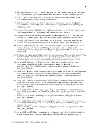 COMPREHENSIVE OVERVIEW ON MOBILE DEVICES
74. Parks Associates. (2011, May 17). Smartphone Users To Quadruple Over Next Five Years. Retrieved
from Parks Associates: http://www.parksassociates.com/blog/article/parks-pr2011-smartphones
75. PCMAG. (2012, July 18). Mobile Use in Developing Nations Skyrockets. Retrieved from PCMAG:
http://www.pcmag.com/article2/0,2817,2407335,00.asp
76. SocialTimes. (2011, January 21). Mobile Usage Stats for USA, Europe and Japan [Infographic].
Retrieved from SocialTimes: http://socialtimes.com/mobile-usage-stats-for-usa-europe-and-japan-
infographic_b35367
77. telecoms. (2010, January 28). iPad is really big iPhone, without the phone. Retrieved from telecoms:
http://www.telecoms.com/17644/ipad-is-really-big-iphone-without-the-phone/
78. telecoms. (2010, October 19). iPhone sales almost double year on year to 14 mil. Retrieved from
telecoms: http://www.telecoms.com/22940/iphone-sales-almost-double-year-on-year-to-14-mil/
79. telecoms. (2010, November 02). Smartphone traffic to grow 700% in five years. Retrieved from
telecoms.com: http://www.telecoms.com/23187/smartphone-traffic-to-grow-700-in-five-years/
80. telecoms. (2012, February 15). Gartner: smartphone sales up 58 per cent in 2011. Retrieved from
telecoms: http://www.telecoms.com/39996/gartner-smartphone-sales-up-58-per-cent-in-
2011/?utm_source=rss&utm_medium=rss&utm_campaign=gartner-smartphone-sales-up-58-per-
cent-in-2011
81. The Boston Consulting Group. (2011, March 01). Global Awareness of Tablets and E-Readers Is Rising
Fast, According to a New Study by The Boston Consulting Group. Retrieved from The Boston
Consulting Group: http://www.bcg.com/media/PressReleaseDetails.aspx?id=tcm:12-72963
82. tnooz. (2010, September 27). Bing Travel debuts in Bing iPhone app. Retrieved from tnooz:
http://www.tnooz.com/2010/09/27/mobile/bing-travel-debuts-in-bing-iphone-
app/?utm_source=Tnooz+Mailing+List&utm_medium=email&utm_campaign=a8a154a4a4-
RSS_EMAIL_CAMPAIGN
83. tnooz. (2010, June 07). iPhone 4: What does an upgraded handset do for travel. Retrieved from tnooz:
http://www.tnooz.com/2010/06/07/mobile/iphone-4-what-does-an-upgraded-handset-do-for-
travel/?utm_source=Tnooz+Mailing+List&utm_medium=email&utm_campaign=c16ae2cb15-
RSS_EMAIL_CAMPAIGN
84. tnooz. (2010, February 07). Research shows massive surge in iPad travel browsing. Retrieved from
tnooz: http://www.tnooz.com/2012/02/07/news/research-shows-massive-surge-in-ipad-travel-
browsing/?utm_source=Tnooz+Mailing+List&utm_medium=email&utm_campaign=8f525a1929-
RSS_EMAIL_CAMPAIGN
85. tnooz. (2011, October 4). What are passengers doing on their mobile phones at airports? Retrieved
from tnooz: http://www.tnooz.com/2011/10/04/mobile/what-are-passengers-doing-on-their-mobile-
phones-at-
airports/?utm_source=Tnooz+Mailing+List&utm_medium=email&utm_campaign=59e9e20dee-
RSS_EMAIL_CAMPAIGN
86. tnooz. (2012, October 31). 5 mobile trends shaping how travel companies can reach consumers.
Retrieved from tnooz: http://www.tnooz.com/2012/10/31/news/5-mobile-trends-shaping-how-travel-
companies-can-reach-
consumers/?utm_source=Tnooz+Mailing+List&utm_medium=email&utm_campaign=30283498b7-
RSS_EMAIL_CAMPAIGN
87. tnooz. (2012, May 28). Tablet stats getting interesting as ownership in Brazil and China outstrips UK
and US. Retrieved from Tnooz: http://www.tnooz.com/2012/05/28/news/tablet-stats-getting-
 