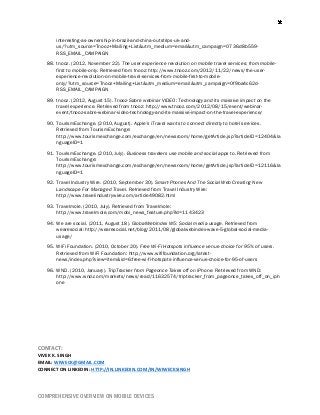 COMPREHENSIVE OVERVIEW ON MOBILE DEVICES
interesting-as-ownership-in-brazil-and-china-outstrips-uk-and-
us/?utm_source=Tnooz+Mailing+List&utm_medium=email&utm_campaign=0736d8b559-
RSS_EMAIL_CAMPAIGN
88. tnooz. (2012, November 22). The user experience revolution on mobile travel services: from mobile-
first to mobile-only. Retrieved from tnooz: http://www.tnooz.com/2012/11/22/news/the-user-
experience-revolution-on-mobile-travel-services-from-mobile-first-to-mobile-
only/?utm_source=Tnooz+Mailing+List&utm_medium=email&utm_campaign=0f9ba4c62d-
RSS_EMAIL_CAMPAIGN
89. tnooz. (2012, August 15). Tnooz-Sabre webinar VIDEO: Technology and its massive impact on the
travel experience. Retrieved from tnooz: http://www.tnooz.com/2012/08/15/event/webinar-
event/tnooz-sabre-webinar-video-technology-and-its-massive-impact-on-the-travel-experience/
90. TourismExchange. (2010, August). Apple’s iTravel wants to connect directly to hotel services.
Retrieved from TourismExchange:
http://www.tourismexchange.com/exchange/en/newsroom/home/getArticle.jsp?articleID=12404&la
nguageID=1
91. TourismExchange. (2010, July). Business travelers use mobile and social apps to. Retrieved from
TourismExchange:
http://www.tourismexchange.com/exchange/en/newsroom/home/getArticle.jsp?articleID=12116&la
nguageID=1
92. Travel Industry Wire. (2010, September 30). Smart-Phones And The Social Web Creating New
Landscape For Managed Travel. Retrieved from Travel Industry Wire:
http://www.travelindustrywire.com/article49082.html
93. Travelmole. (2010, July). Retrieved from Travelmole:
http://www.travelmole.com/mobi_news_feature.php?id=1143423
94. We are social. (2011, August 18). GlobalWebIndex W5: Social media usage. Retrieved from
wearesocial: http://wearesocial.net/blog/2011/08/globalwebindex-wave-5-global-social-media-
usage/
95. WiFi Foundation. (2010, October 20). Free Wi-Fi Hotspots influence venue choice for 95% of users.
Retrieved from WiFi Foundation: http://www.wififoundation.org/latest-
news/index.php?view=item&id=6:free-wi-fi-hotspots-influence-venue-choice-for-95-of-users
96. WND. (2010, January). TripTracker from Pageonce Takes off on iPhone. Retrieved from WND:
http://www.wnd.com/markets/news/read/11632574/triptracker_from_pageonce_takes_off_on_iph
one
CONTACT:
VIVEK K. SINGH
EMAIL: WIWECK@GMAIL.COM
CONNECT ON LINKEDIN: HTTP://IN.LINKEDIN.COM/IN/WIWECKSINGH
 