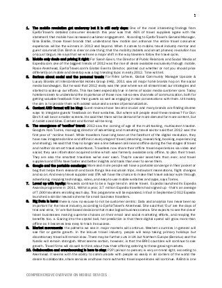 COMPREHENSIVE OVERVIEW ON MOBILE DEVICES
1. The mobile revolution got underway but it is still early days: One of the most interesting findings from
EyeforTravel's detailed consumer research this year was that 46% of travel suppliers agree with the
statement that mobile has increased customer engagement. According to EyeforTravel's General Manager,
Gina Baillie, those travel brands that understand how mobile can enhance the entire travel consumer
experience will be the winners in 2013 and beyond. When it comes to mobile, travel industry mentor and
guest columnist Don Birch is clear on one thing: that the mobility (tablets and smart phones) revolution has
only just begun. He says that we will see a major shift in the way travelers follow the travel cycle.
2. Mobile only deals and pricing it right: For Sarah Gavin, the Director of Public Relations and Social Media at
Expedia.com one of the biggest trends of 2012 was the rise of deals available exclusively through mobile.
Rosie Akenhead, EyeforTravel.com's Global Events Director, pointed out whether or not you should price
differently on mobile and desktop was a big trending topic in early 2012. Time will tell.
3. Serious about social and the personal touch: For Rémi Lefevre, Global Community Manager Upscale &
Luxury Brands at Intercontinental Hotels Group (IHG), 2011 saw all major hotel brands hop on the social
media bandwagon. But he said that 2012 really was the year where we all streamlined our strategies and
started to scale up our efforts. This has been especially true in terms of social media customer care. Today
hoteliers seem to understand the importance of those now not-so-new channels of communication, both for
getting valuable feedback from their guests as well as engaging in real conversations with them. Ultimately
the aim is to provide them with added value and a sense of personalization.
4. Content AND format will be king: Guest reviews have become crucial and many brands are finding diverse
ways to integrate guests' feedback on their websites. But where will people read these reviews? For Don
Birch it will be on smaller screens. He said that there will be demand for more demand for more content, but
in tablet sized bites. Content and format will be king.
5. The emergence of ‘nonline' travel: 2012 saw the coming of age of the multi-tasking, multiscreen traveler.
Google's Rob Torres, managing director of advertising and marketing travel sector said that 2012 was the
first year of ‘nonline travel'. While travellers have long been at the forefront of the digital revolution, they
have now integrated online and offline in every stage of travel (dreaming, researching, booking, experiencing
and sharing). He said that they no longer see a line between online and offline during the five stages of travel
and neither do smart travel advertisers. Travellers now share their offline travel experiences via video and
social; they use information acquired online which was formerly available only offline, to plan their travel.
They are also the smartest travellers we've ever seen. They're savvier searchers than ever, and travel
suppliers and OTAs have faster and better insights and tools than ever to serve them.
6. Google and the portable concierge: More and more people will have a portable concierge in their pocket or
bag that helps them research and book things like excursion trips, restaurant reservations, flight changes
and so on. And every travel supplier and OTA will have the chance to make that travel advisor work through
advertising, mapping technology, video, and easy-to-use mobile websites and apps, says Torres.
7. Loved up with loyalty: Rewards continue to be a huge trend in online travel. Expedia launched its Expedia
Awards programme in 2011. Within a year, 3.7 million Expedia travellers had signed up - that's an average
of 7,000 travellers enrolling each day. This programme will be expanded. In fact in September 2012 Expedia
launched a similar reward scheme for small business travellers.
8. Big Data is here: there is now no excuse to not be customer centric: Data and analytics has never been so
important for the travel industry, according to EyeforTravel's Akenhead. She said that ‘Out' are the days of
trial and error, ‘in' are fact-based decisions that make logical business sense. She expects to see the clever
travel businesses making supreme choices on their email and social marketing efforts, and reaping the
benefits too. s. Gazing into the crystal ball, her prediction is that there digital spend will grow more than
offline as it becomes less easy to track its success.
9. Market movements: the patterns we see in major markets will continue. Western countries in general will
see flat or gentle growth. In the leisure travel industry, people will keep taking primary holidays but
discretionary travel will remain slow. There may be further cuts in UK but Northern Europe (Benelux) and the
Nordic will remain strongish. What seems certain, however, is that the BRIC countries will continue to see
growth. Travel firms will do well to think about how their offering catering to these growing markets.
10. Collaboration and crowdsourcing is here to stay: P2P (person to person) is very on-trend right, according to
Akenhead. It seems with the ability to communicate with people so easily in all corners of the world the
desire to collaborate, share services and have more authentic travel experiences will continue. AirBnb is one
 