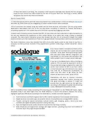 COMPREHENSIVE OVERVIEW ON MOBILE DEVICES
of these that seems to be flying. The company's chief executive reportedly said recently that his company
would fill more rooms than Hilton Hotels by the end of the year! We'll see. One thing is certain, AirBnb
recognizes the need to stay fresh and relevant.
(Eye for Travel, 2012)
1.7 billion People around the world will access the internet via a mobile device in 2013, according to eMarketer's
estimates. By 2016, there will be a staggering 2.5 billion mobile internet users worldwide.
15% of consumers are already using the mobile web for travel services, and another 13% are using mobile
applications downloaded from one of the top app stores, according to research by Tealeaf. Delivering a
compelling experience in the mobile channel is critical for successfully engaging consumers.
A recent Harris Interactive survey revealed that 85% of consumers who had conducted a mobile transaction in
the last year expected the experience on their mobile devices to be better than using a laptop or desktop
computer. The same Harris Interactive survey also showed that only 41% of consumers thought the mobile
experience lived up to their expectations. There is a huge gap between the expectation and the actual experience.
The Harris Interactive survey also revealed that 63% of all online adults would be less likely to buy from a
company via other purchase channels if they experienced a problem conducting a mobile transaction. (tnooz,
2012)
If you have a mobile or smartphone, there's a 55%
chance you use it at least once a week according
to Global - Ipsos Open Thinking Exchange (Ipsos
OTX) and Ipsos Global @dvisor infographic and
commentary on the trends and behaviors that
define people's lives in today's social media age.
If you live in the Middle East or Africa, that figure
spikes to 70%. As would be expected in terms of
the way new technology is adopted, the under 35s
are far more inclined at 69% to use their mobile
or smart phones to go online at least once a week
than their 50- to 64-year-old counterparts, of
whom only 33% claim to get online via their
phones at least once a week. (ipsos, 2012)
Destinations still have to improve m-tourism
experience towards their visitors, pointing out
that great technology is useless if it does not
provide them the right content on the right time,
according to TCI Research's global benchmarking
survey TRAVELSAT© Competitive Index.
With a Competitive Index hardly exceeding 100 (meaning just "Acceptable" on the TRAVELSAT Scale), digital
hospitality today is not rated higher than the "Staff efficiency in Tourist Info Centers". However the survey
highlights significant differences according to the destinations, markets and travel segments:
 North American and Pacific regions tend to offer a better experience than European destinations
 Digital services and mobile apps are powerful drivers of competitiveness amongst BRIC markets.
 Tourists coming for special motivations (cultural events, golf, shopping, parks...) tend to be more
satisfied with digital hospitality experience during their stay.
 Apps and digital services quality should be improved for short stays in priority.
 Web influencers are happier than average with digital services...providing they have more abilities to
find their way in the jungle of apps available!
 