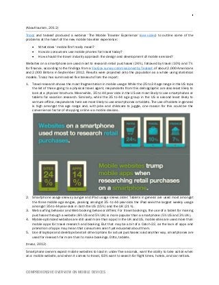 COMPREHENSIVE OVERVIEW ON MOBILE DEVICES
(Abouttourism, 2012)
Tnooz and tealeaf produced a webinar ‘The Mobile Traveler Experience' (see video) to outline some of the
problems at the heart of the new mobile traveller experience:
 What does ‘mobile first' really mean?
 How do consumers use mobile phones for travel today?
 How should the travel industry approach the design and development of mobile services?
Websites on a smartphone are used most to research retail purchases (24%), followed by travel (10%) and 7%
for finance, according to the findings from a YouGov survey commissioned by Tealeaf, of about 2,000 Americans
and 2,000 Britons in September 2012. Results were projected onto the population as a whole using statistical
models. Tnooz has summarized five takeouts from the report:
1. Travel research shows the most fragmentation in mobile usage: While the 25 to 34 age range in the US tops
the list of those going to a physical travel agent, respondents from this demographic are also least likely to
look at a physical brochure. Meanwhile, 35 to 44 year olds in the US are most likely to use smartphones or
tablets for vacation research. Similarly, while the 35 to 44 age group in the US is second least likely to
venture offline, respondents here are most likely to use smartphones or tablets. The use of tablets in general
is high amongst this age range and, with jobs and childcare to juggle, one reason for this could be the
convenience factor of shopping online via mobile devices.
2. Smartphone usage skews younger and iPad usage skews older: Tablets in general are used most amongst
the three middle age ranges, peaking amongst 35- to 44-year-olds the iPad sees the largest weekly usage
amongst 35-to 44-year-olds in both the US (15%) and the UK (21%).
3. Web surfing behavior and Web booking behavior differs: For travel bookings, the use of a tablet for making
purchases through a website (8% US and 5% UK) is more popular than a smartphone (5% US and 3% UK).
4. Mobile-optimized websites are still used more than apps: In the UK and US, mobile sites are used more than
mobile apps for travel research and booking. But that may be a bit of a Catch-22, as the lack of apps and
promotion of apps may mean that consumers aren't yet educated about them.
5. Use of laptops and desktops beat all other options for actual purchases: said another way, smartphones are
used for research far more than to make bookings. Ditto, tablets.
(tnooz, 2012)
Smartphone owners expect mobile websites to load in under five seconds, want the ability to take action when
on a mobile website, and when it comes to travel, 63% want to search for flight times, hotels, and car rentals.
 