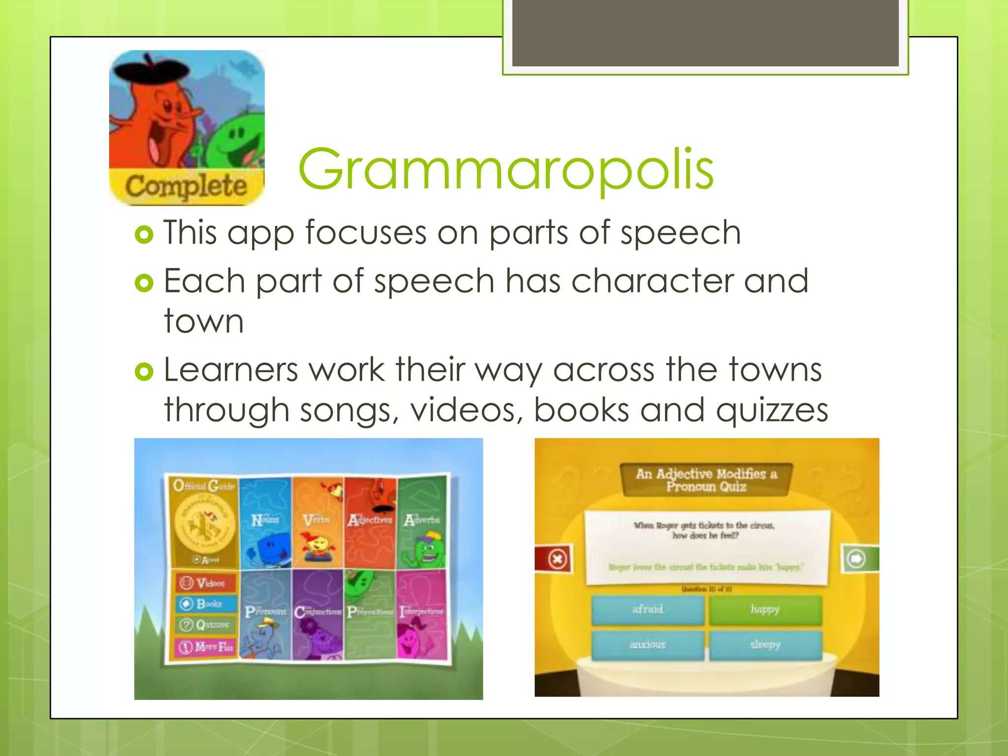 Grammaropolis
 This app focuses on parts of speech
 Each part of speech has character and
town
 Learners work their way across the towns
through songs, videos, books and quizzes
 