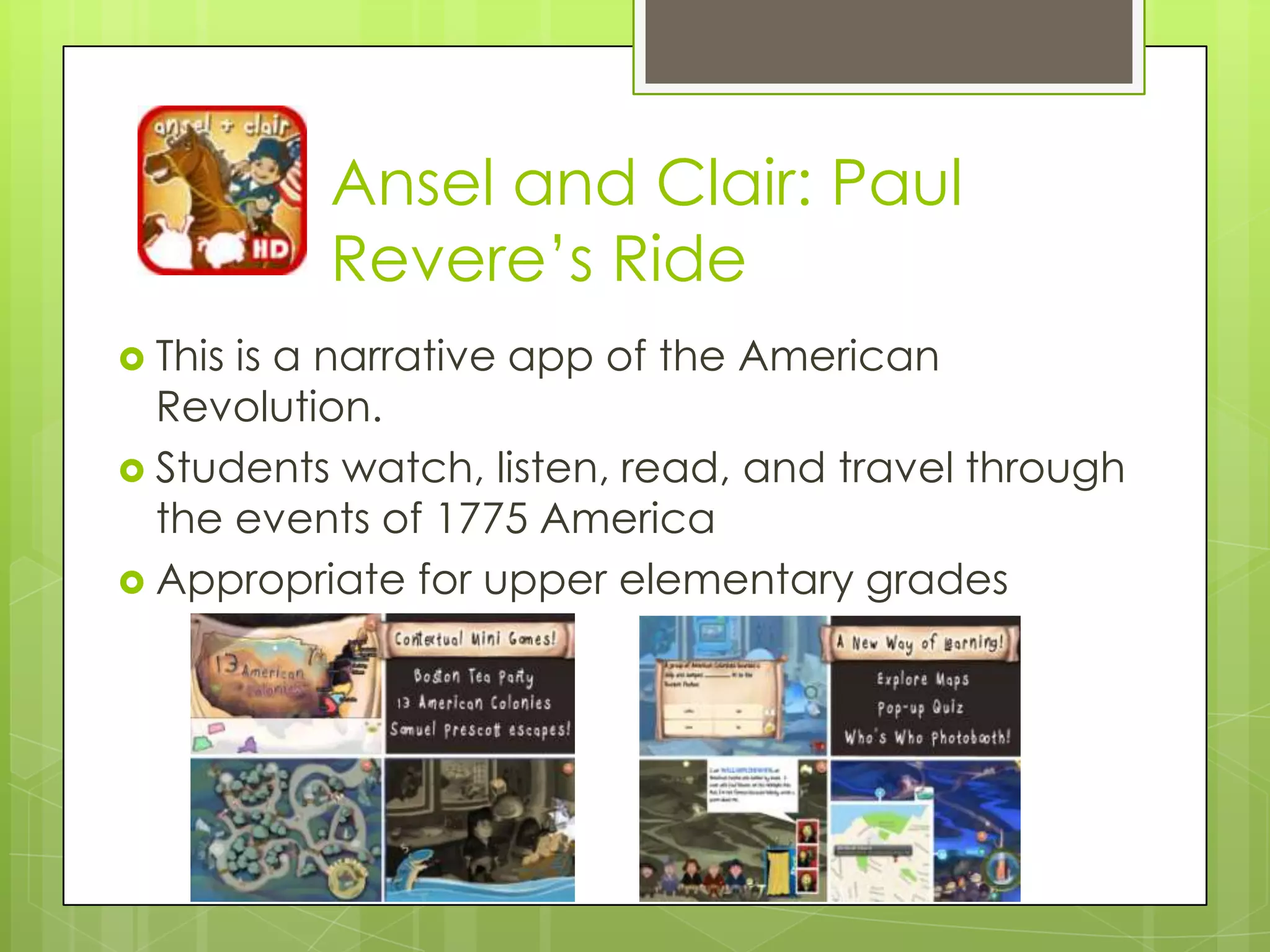 Ansel and Clair: Paul
Revere‟s Ride
 This is a narrative app of the American
Revolution.
 Students watch, listen, read, and travel through
the events of 1775 America
 Appropriate for upper elementary grades
 