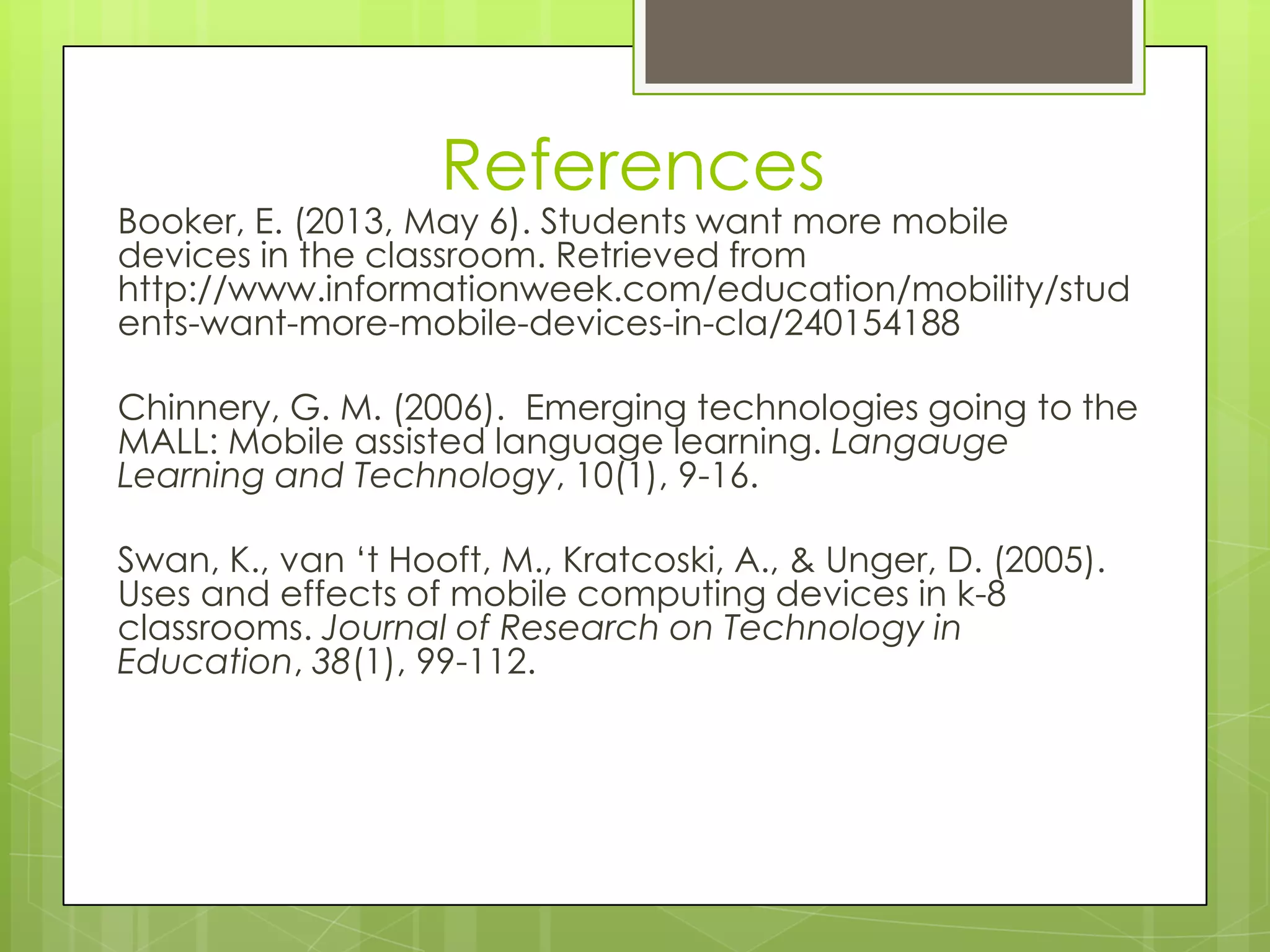 References
Booker, E. (2013, May 6). Students want more mobile
devices in the classroom. Retrieved from
http://www.informationweek.com/education/mobility/stud
ents-want-more-mobile-devices-in-cla/240154188
Chinnery, G. M. (2006). Emerging technologies going to the
MALL: Mobile assisted language learning. Langauge
Learning and Technology, 10(1), 9-16.
Swan, K., van „t Hooft, M., Kratcoski, A., & Unger, D. (2005).
Uses and effects of mobile computing devices in k-8
classrooms. Journal of Research on Technology in
Education, 38(1), 99-112.
 