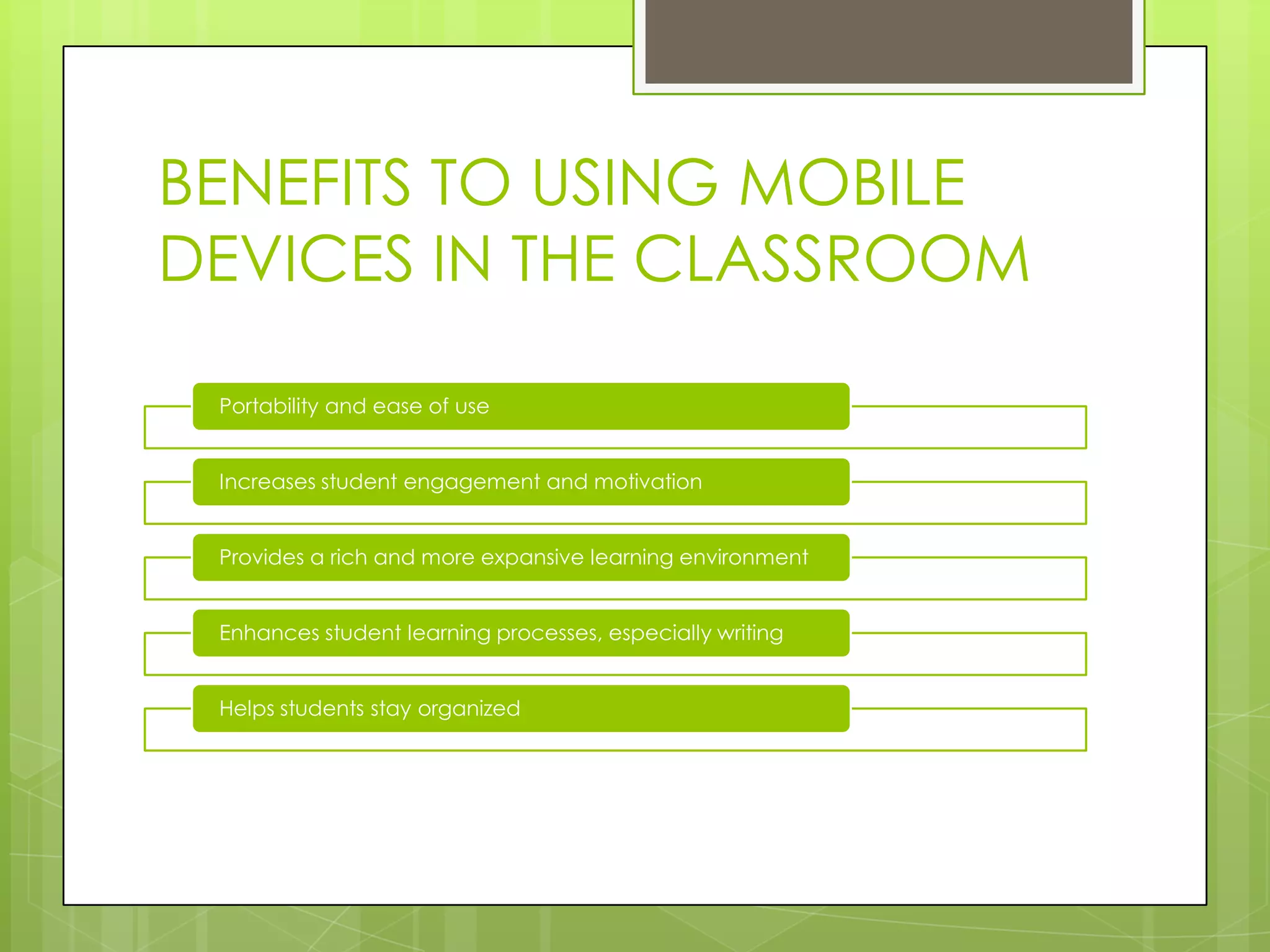 BENEFITS TO USING MOBILE
DEVICES IN THE CLASSROOM
Portability and ease of use
Increases student engagement and motivation
Provides a rich and more expansive learning environment
Enhances student learning processes, especially writing
Helps students stay organized
 
