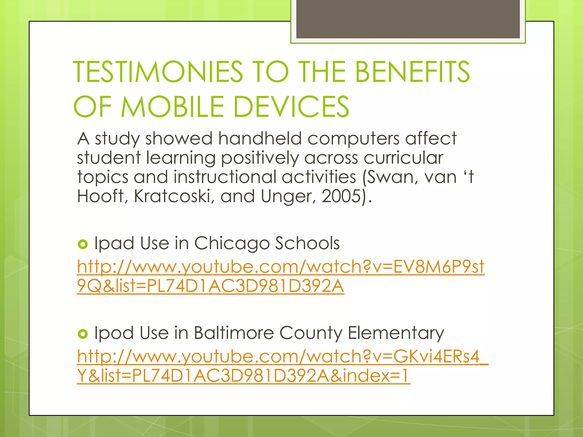 TESTIMONIES TO THE BENEFITS
OF MOBILE DEVICES
A study showed handheld computers affect
student learning positively across curricular
topics and instructional activities (Swan, van „t
Hooft, Kratcoski, and Unger, 2005).
 Ipad Use in Chicago Schools
http://www.youtube.com/watch?v=EV8M6P9st
9Q&list=PL74D1AC3D981D392A
 Ipod Use in Baltimore County Elementary
http://www.youtube.com/watch?v=GKvi4ERs4_
Y&list=PL74D1AC3D981D392A&index=1
 