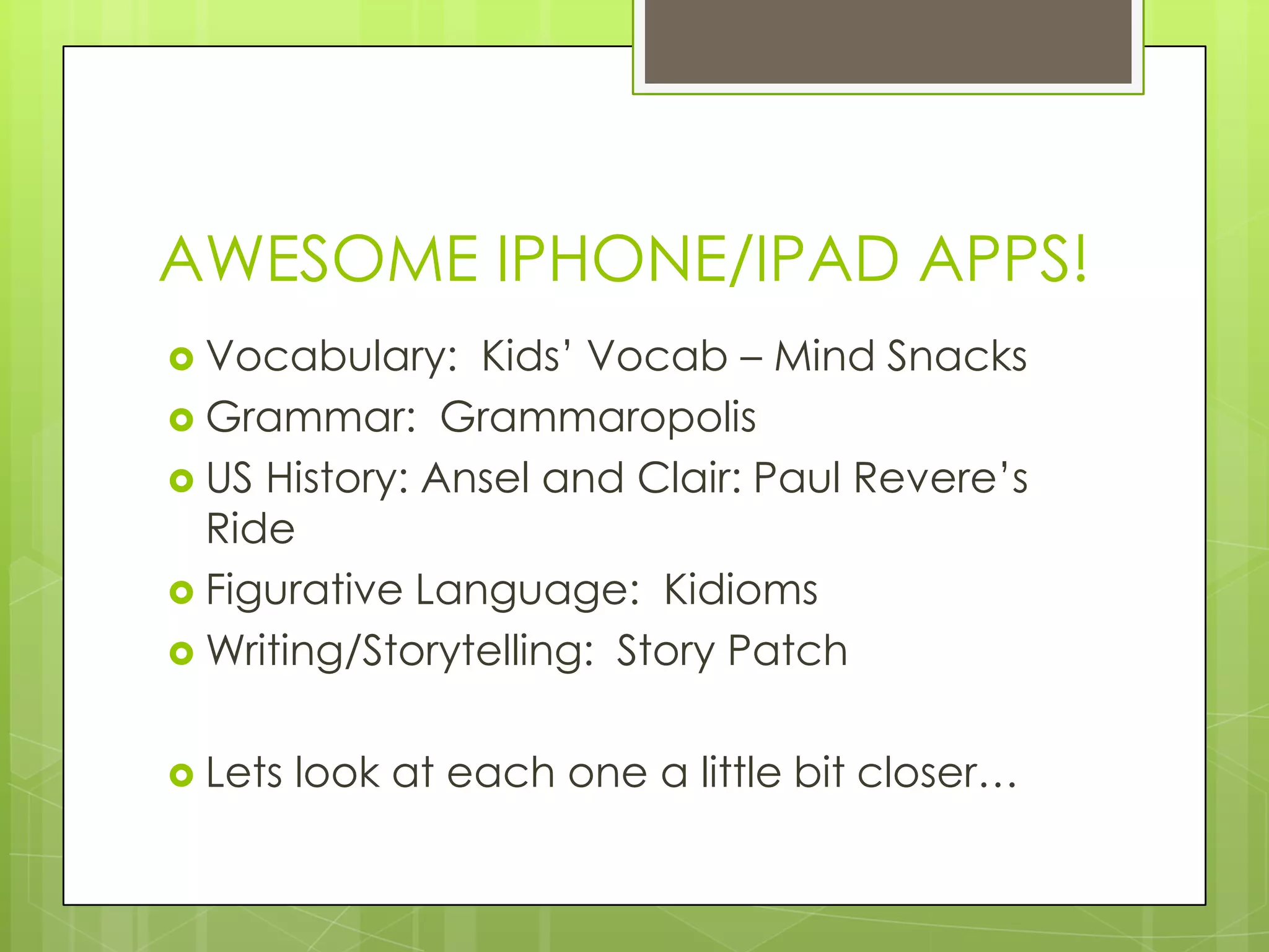 AWESOME IPHONE/IPAD APPS!
 Vocabulary: Kids‟ Vocab – Mind Snacks
 Grammar: Grammaropolis
 US History: Ansel and Clair: Paul Revere‟s
Ride
 Figurative Language: Kidioms
 Writing/Storytelling: Story Patch
 Lets look at each one a little bit closer…
 