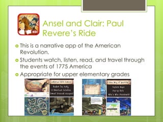 Ansel and Clair: Paul
Revere‟s Ride
 This is a narrative app of the American
Revolution.
 Students watch, listen, read, and travel through
the events of 1775 America
 Appropriate for upper elementary grades
 