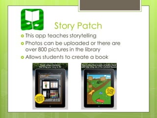 Story Patch
 This app teaches storytelling
 Photos can be uploaded or there are
over 800 pictures in the library
 Allows students to create a book
 