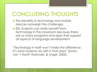 CONCLUDING THOUGHTS
 The benefits of technology and mobile
devices outweigh the challenges
 ESL students can really benefit from
technology in the classroom because there
are so many programs and apps that support
all aspects of language development
“Technology in itself won‟t make the difference;
it‟s what students do with it that does” (Swan,
van „t Hooft, Kratcoski, & Unger, 2005).
 